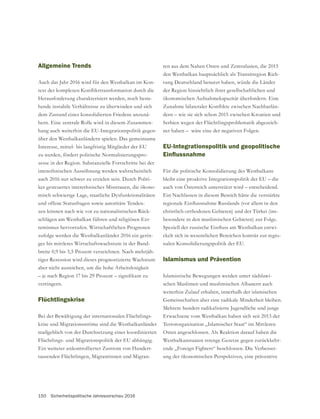 150 Sicherheitspolitische Jahresvorschau 2016
Allgemeine Trends
Auch das Jahr 2016 wird für den Westbalkan im Kon-
Herausforderung charakterisiert werden, noch beste-
hende instabile Verhältnisse zu überwinden und sich
dem Zustand eines konsolidierten Friedens anzunä-
hern. Eine zentrale Rolle wird in diesem Zusammen-
hang auch weiterhin die EU-Integrationspolitik gegen-
über den Westbalkanländern spielen. Das gemeinsame
Interesse, mittel- bis langfristig Mitglieder der EU
zu werden, fördert politische Normalisierungspro-
zesse in der Region. Substanzielle Fortschritte bei der
interethnischen Aussöhnung werden wahrscheinlich
auch 2016 nur schwer zu erzielen sein. Durch Politi-
ker gesteuertes interethnisches Misstrauen, die ökono-
misch schwierige Lage, staatliche Dysfunktionalitäten
und offene Statusfragen sowie autoritäre Tenden-
zen können nach wie vor zu nationalistischen Rück-
schlägen am Westbalkan führen und religiösen Ext-
remismus hervorrufen. Wirtschaftlichen Prognosen
zufolge werden die Westbalkanländer 2016 ein gerin-
ges bis mittleres Wirtschaftswachstum in der Band-
breite 0,9 bis 3,5 Prozent verzeichnen. Nach mehrjäh-
riger Rezession wird dieses prognostizierte Wachstum
aber nicht ausreichen, um die hohe Arbeitslosigkeit
verringern.
Flüchtlingskrise
Bei der Bewältigung der internationalen Flüchtlings-
krise und Migrationsströme sind die Westbalkanländer
maßgeblich von der Durchsetzung einer koordinierten
Flüchtlings- und Migrationspolitik der EU abhängig.
Ein weiterer unkontrollierter Zustrom von Hundert-
tausenden Flüchtlingen, Migrantinnen und Migran-
ten aus dem Nahen Osten und Zentralasien, die 2015
den Westbalkan hauptsächlich als Transitregion Rich-
tung Deutschland benutzt haben, würde die Länder
der Region hinsichtlich ihrer gesellschaftlichen und
ökonomischen Aufnahmekapazität überfordern. Eine
-
dern – wie sie sich schon 2015 zwischen Kroatien und
Serbien wegen der Flüchtlingsproblematik abgezeich-
net haben – wäre eine der negativen Folgen.
EU-Integrationspolitik und geopolitische
Für die politische Konsolidierung des Westbalkans
bleibt eine proaktive Integrationspolitik der EU – die
auch von Österreich unterstützt wird – entscheidend.
Ein Nachlassen in diesem Bereich hätte die verstärkte
-
-
ckelt sich in wesentlichen Bereichen konträr zur regio-
nalen Konsolidierungspolitik der EU.
Islamismus und Prävention
Islamistische Bewegungen werden unter südslawi-
schen Muslimen und muslimischen Albanern auch
weiterhin Zulauf erhalten, innerhalb der islamischen
Mehrere hundert radikalisierte Jugendliche und junge
Erwachsene vom Westbalkan haben sich seit 2013 der
Terrororganisation „Islamischer Staat“ im Mittleren
Osten angeschlossen. Als Reaktion darauf haben die
ende „Foreign Fighters“ beschlossen. Die Verbesser-
ung der ökonomischen Perspektiven, eine präventive
 