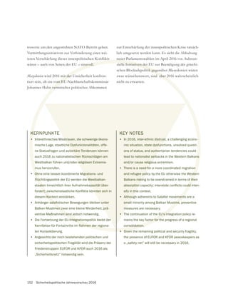 152 Sicherheitspolitische Jahresvorschau 2016
troverse um den angestrebten NATO-Beitritt geben.
Vermittlungsinitiativen zur Verhinderung einer wei-
wären – auch von Seiten der EU – sinnvoll.
Mazedonien wird 2016 mit der Unsicherheit konfron-
tiert sein, ob ein vom EU-Nachbarschaftskommissar
Johannes Hahn vermitteltes politisches Abkommen
KERNPUNKTE
• Interethnisches Misstrauen, die schwierige ökono-
mische Lage, staatliche Dysfunktionalitäten, offe-
ne Statusfragen und autoritäre Tendenzen können
auch 2016 zu nationalistischen Rückschlägen am
Westbalkan führen und/oder religiösen Extremis-
mus hervorrufen.
• Ohne eine besser koordinierte Migrations- und
Flüchtlingspolitik der EU werden die Westbalkan-
staaten hinsichtlich ihrer Aufnahmekapazität über-
diesem Kontext verstärken.
•
Balkan-Muslimen zwar eine kleine Minderheit; prä-
ventive Maßnahmen sind jedoch notwendig.
• Die Fortsetzung der EU-Integrationspolitik bleibt der
Kernfaktor für Fortschritte im Rahmen der regiona-
len Konsolidierung.
• Angesichts der noch bestehenden politischen und
sicherheitspolitischen Fragilität wird die Präsenz der
Friedenstruppen EUFOR und KFOR auch 2016 als
„Sicherheitsnetz“ notwendig sein.
KEY NOTES
• In 2016, inter-ethnic distrust, a challenging econo-
mic situation, state dysfunctions, unsolved questi-
ons of status, and authoritarian tendencies could
lead to nationalist setbacks in the Western Balkans
and/or cause religious extremism.
• There is a need for a more coordinated migration
and refugee policy by the EU otherwise the Western
Balkans risking to be overstrained in terms of their
sify in this context.
•
small minority among Balkan Muslims, preventive
measures are necessary.
• The continuation of the EU’s integration policy re-
mains the key factor for the progress of a regional
consolidation.
• Given the remaining political and security fragility,
the presence of EUFOR and KFOR peacekeepers as
a „safety net“ will still be necessary in 2016.
nnvoll.
it der U
om EU
n verm
KE
•
m
Oh
Flüc
aate
m Kon
men zw
en sind
Integratio
Rahmen der reg
-
ns
n
ster
f the
slims,
EU’s int
ctor for th
olidation.
• Given
strauen, die schwierige ökono-
he Dysfunktionalitäten, offe-
oritäre Tendenzen können
chen Rückschlägen am
r religiösen Extremis-
grations- und
e Westbalkan-
apazität über-
prä-
er
KEY NOTES
• In 2016, inter-ethnic distrust,
mic situation, state dysfunc
ons of status, and autho
lead to nationalist setb
and/or cause religio
• There is a need fo
and refugee pol
Balkans riskin
sify in thi
•
sma
m
•
zur Entschärfung der innenpolitischen Krise tatsäch-
lich umgesetzt werden kann. Es sieht die Abhaltung
neuer Parlamentswahlen im April 2016 vor. Substan-
zielle Initiativen der EU zur Beendigung der griechi-
schen Blockadepolitik gegenüber Mazedonien wären
zwar wünschenswert, sind aber 2016 wahrscheinlich
nicht zu erwarten.
 