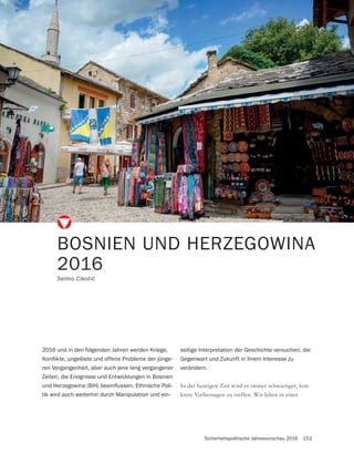 Sicherheitspolitische Jahresvorschau 2016 153
In der heutigen Zeit wird es immer schwieriger, kon-
krete Vorhersagen zu treffen. Wir leben in einer
BOSNIEN UND HERZEGOWINA
2016
2016 und in den folgenden Jahren werden Kriege,
-
ren Vergangenheit, aber auch jene lang vergangener
Zeiten, die Ereignisse und Entwicklungen in Bosnien
-
tik wird auch weiterhin durch Manipulation und ein-
seitige Interpretation der Geschichte versuchen, die
Gegenwart und Zukunft in ihrem Interesse zu
verändern.
 