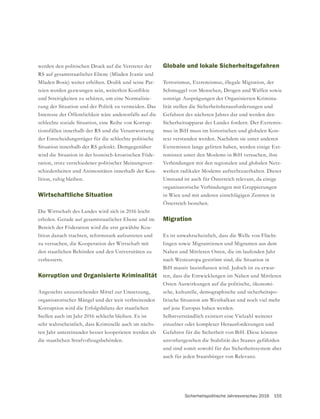 Sicherheitspolitische Jahresvorschau 2016 155
werden den politischen Druck auf die Vertreter der
RS auf gesamtstaatlicher Ebene (Mladen Ivanic und
Mladen Bosic) weiter erhöhen. Dodik und seine Par-
und Streitigkeiten zu schüren, um eine Normalisie-
rung der Situation und der Politik zu vermeiden. Das
Interesse der Öffentlichkeit wäre anderenfalls auf die
schlechte soziale Situation, eine Reihe von Korrup-
tionsfällen innerhalb der RS und die Verantwortung
der Entscheidungsträger für die schlechte politische
Situation innerhalb der RS gelenkt. Demgegenüber
wird die Situation in der bosnisch-kroatischen Föde-
ration, trotz verschiedener politischer Meinungsver-
schiedenheiten und Animositäten innerhalb der Koa-
lition, ruhig bleiben.
Wirtschaftliche Situation
Die Wirtschaft des Landes wird sich in 2016 leicht
Bereich der Föderation wird die erst gewählte Koa-
lition danach trachten, reformstark aufzutreten und
zu versuchen, die Kooperation der Wirtschaft mit
den staatlichen Behörden und den Universitäten zu
verbessern.
Korruption und Organisierte Kriminalität
Angesichts unzureichender Mittel zur Umsetzung,
organisatorischer Mängel und der weit verbreitenden
Korruption wird die Erfolgsbilanz der staatlichen
Stellen auch im Jahr 2016 schlecht bleiben. Es ist
sehr wahrscheinlich, dass Kriminelle auch im nächs-
ten Jahr untereinander besser kooperieren werden als
die staatlichen Strafvollzugsbehörden.
Globale und lokale Sicherheitsgefahren
Terrorismus, Extremismus, illegale Migration, der
Schmuggel von Menschen, Drogen und Waffen sowie
sonstige Ausprägungen der Organisierten Krimina-
lität stellen die Sicherheitsherausforderungen und
Sicherheitsapparat des Landes fordern. Der Extremis-
mus in BiH muss im historischen und globalen Kon-
text verstanden werden. Nachdem sie unter anderen
Extremisten lange gelitten haben, werden einige Ext-
remisten unter den Moslems in BiH versuchen, ihre
Verbindungen mit den regionalen und globalen Netz-
werken radikaler Moslems aufrechtzuerhalten. Dieser
Umstand ist auch für Österreich relevant, da einige
in Wien und mit anderen einschlägigen Zentren in
Österreich bestehen.
Migration
Es ist unwahrscheinlich, dass die Welle von Flücht-
lingen sowie Migrantinnen und Migranten aus dem
Nahen und Mittleren Osten, die im laufenden Jahr
nach Westeuropa geströmt sind, die Situation in
-
ten, dass die Entwicklungen im Nahen und Mittleren
Osten Auswirkungen auf die politische, ökonomi-
sche, kulturelle, demographische und sicherheitspo-
litische Situation am Westbalkan und noch viel mehr
auf jene Europas haben werden.
Selbstverständlich existiert eine Vielzahl weiterer
einzelner oder komplexer Herausforderungen und
unvorhergesehen die Stabilität des Staates gefährden
und sind somit sowohl für das Sicherheitssystem aber
auch für jeden Staatsbürger von Relevanz.
 