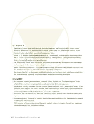 156 Sicherheitspolitische Jahresvorschau 2016
KERNPUNKTE
• Falls jene EU-Staaten, die an die Staaten des Westbalkans grenzen, ihre Grenzen schließen sollten, und der
Strom der Migrantinnen und Migranten nach BiH geleitet werden sollte, wird dies komplexe politische, sicher-
heitstechnische, wirtschaftliche und andere Konsequenzen haben.
• Junge, oft gut gebildete Bürger BiHs werden weiterhin ihr Land verlassen, um anderswo ein besseres Lebensum-
feld zu suchen. Gleichermaßen wird es aber noch mehr Druck auf die politische Führung des Landes bedürfen,
bevor reformstarke Entwicklungen umgesetzt werden.
• Der Terrorismus in BiH mit seinen historischen und globalen Beziehungen wird auch weiterhin eine massive Her-
ausforderung für den Staat und die gesamte Region bleiben.
• Es gibt Indikatoren einer weiteren Fortführung des Stabilisierungs- und Assoziierungspfades. Dennoch ist es mög-
lich, dass Behinderungen und Unterbrechungen die Entwicklung verlangsamen.
•
von Seiten Russlands und einiger serbischer Radikaler negativ wahrgenommen werden wird.
KEY NOTES
• If EU countries, bordering Western Balkans, close their borders, migrants from Middle East may come to BiH,
which will have much more complex political, security, economic and other consequences.
• Young people from BiH, mostly well educated, continue to leave their home country, seeking better job and life en-
vironment, which will pose more serious demands before BiH leadership to provide lasting capacities of the state
institutions to cope with the growing demands of reforms and integrations.
• Terrorism in BiH, with its historic and global links will preserve a grave challenge to the state itself and the whole
region.
• There exist indicators suggesting the presence of continuous SAA implementation, but possible interruptions and
road blocs may still cause delays.
•
ceptance from Russia and some Serbian radicals.
 
