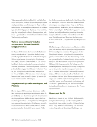 158 Sicherheitspolitische Jahresvorschau 2016
Tränengasattacken. Es ist im Jahr 2016 mit Sicherheit
davon auszugehen, dass die Proteste fortgesetzt werden.
Auch gewalttätige Ausschreitungen im Zuge von Stra-
ßenprotesten, die die Opposition weiterhin als ein wich-
tiges Druckmittel gegen die Regierung einsetzen wird,
sind eher wahrscheinlich. Durch die angespannte poli-
tische Lage ist auch aus österreichischer Sicht besondere
Wachsamkeit angebracht.
Weitere innenpolitische Turbulen-
zen durch das Sondertribunal für
Kriegsverbrechen
Im August 2015 stimmte das kosovarische Parlament
unter starker Kritik der Opposition der Errichtung
eines Kriegsverbrechertribunals zur Aufarbeitung von
Kriegsverbrechen der Kosovarischen Befreiungsar-
mee (UCK) zwischen 1998 und 1999 zu. Die auf star-
ken Druck der internationalen Staatengemeinschaft
zustande gekommene Entscheidung könnte für manche
politische Führungspersönlichkeiten wie Hashim Thaci
im Jahr 2016 gefährlich werden. Das Tribunal wird
im Verlauf der Jahres 2016 mit ersten Untersuchungen
beginnen und kann vermutlich einiges an innenpoliti-
schen Turbulenzen mit sich bringen.
Angespannte Lage zwischen Belgrad und
Prishtina
Das im August 2015 vereinbarte Abkommen mit Ser-
bien wurde bei der Westbalkan-Konferenz in Wien als
großer Erfolg und Durchbruch gefeiert. Zusammen mit
der Unterzeichnung der Erklärung, wonach die Staa-
ten der Region sich zur Lösung bilateraler Streitigkeiten
-
ten, konnte man nach der Wiener Konferenz positiv
gestimmt sein. Im Herbst 2015 setzte man in Prisht-
ina die Implementierung des Brüsseler Beschlusses über
einseitig aus und delegierte diese Frage an den Verfas-
sungsgerichtshof des Kosovo, der um die Prüfung der
Verfassungsmäßigkeit der Vereinbarung gebeten wurde.
Belgrad beschuldigte Prishtina umgehend, Vereinba-
rungen zu brechen. Auf der anderen Seite nutzte Bel-
grad alle diplomatischen Mittel, um den Beitritt des
Kosovo zur UNESCO zu verhindern, was Belgrad auch
gelang.
Die Beziehungen haben sich also verschlechtert und im
Jahr 2016 wird ein neuerliches starkes Engagement der
EU notwendig sein, um wieder Bewegung in die Ver-
handlungen zwischen Belgrad und Prishtina zu brin-
gen. Es kann durchaus sein, dass die derzeitige Eiszeit
Frühjahr 2016 Wahlen nicht ausgeschlossen) im ersten
Halbjahr 2016 fortgesetzt wird. Die bislang getroffe-
nen Kompromisse dürfen aber nachhaltig nicht gefähr-
det werden, sodass man davon ausgehen kann, dass
im Jahr 2016 einen starken Druck auf die beiden Sei-
ten ausüben wird, um mehr Kompromissbereitschaft zu
zeigen und konkrete Implementierungsschritte zu set-
zen. Hier könnte auch Österreich in Vorbereitung auf
-
zu deblockieren.
Kosovo und die EU
Der Kosovo konnte im Jahr 2015 mit der Unterzeich-
nung des Stabilisierungs- und Assoziierungsabkom-
mens (SAA) einen großen formalen Erfolg verbuchen.
In der Frage der Visa-Liberalisierung kam man nicht
weiter. Angesichts der derzeitigen Flüchtlings- und
 