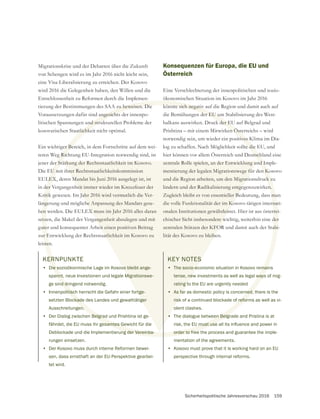 Sicherheitspolitische Jahresvorschau 2016 159
Migrationskrise und der Debatten über die Zukunft
von Schengen wird es im Jahr 2016 nicht leicht sein,
eine Visa-Liberalisierung zu erreichen. Der Kosovo
Entschlossenheit zu Reformen durch die Implemen-
tierung der Bestimmungen des SAA zu beweisen. Die
Voraussetzungen dafür sind angesichts der innenpo-
litischen Spannungen und strukturellen Probleme der
kosovarischen Staatlichkeit nicht optimal.
Ein wichtiger Bereich, in dem Fortschritte auf dem wei-
teren Weg Richtung EU-Integration notwendig sind, ist
jener der Stärkung der Rechtsstaatlichkeit im Kosovo.
Die EU mit ihrer Rechtsstaatlichkeitskommission
EULEX, deren Mandat bis Juni 2016 ausgelegt ist, ist
in der Vergangenheit immer wieder im Kreuzfeuer der
Kritik gewesen. Im Jahr 2016 wird vermutlich die Ver-
längerung und mögliche Anpassung des Mandats gese-
hen werden. Die EULEX muss im Jahr 2016 alles daran
setzen, die Makel der Vergangenheit abzulegen und mit
guter und konsequenter Arbeit einen positiven Beitrag
zur Entwicklung der Rechtsstaatlichkeit im Kosovo zu
leisten.
Konsequenzen für Europa, die EU und
Österreich
Eine Verschlechterung der innenpolitischen und sozio-
ökonomischen Situation im Kosovo im Jahr 2016
könnte sich negativ auf die Region und damit auch auf
die Bemühungen der EU um Stabilisierung des West-
balkans auswirken. Druck der EU auf Belgrad und
Prishtina – mit einem Mitwirken Österreichs – wird
notwendig sein, um wieder ein positives Klima im Dia-
log zu schaffen. Nach Möglichkeit sollte die EU, und
hier können vor allem Österreich und Deutschland eine
zentrale Rolle spielen, an der Entwicklung und Imple-
mentierung der legalen Migrationswege für den Kosovo
und die Region arbeiten, um den Migrationsdruck zu
lindern und der Radikalisierung entgegenzuwirken.
Zugleich bleibt es von essentieller Bedeutung, dass man
die volle Funktionalität der im Kosovo tätigen internati-
onalen Institutionen gewährleistet. Hier ist aus österrei-
chischer Sicht insbesondere wichtig, weiterhin eine der
zentralen Stützen der KFOR und damit auch der Stabi-
lität des Kosovo zu bleiben.
KERNPUNKTE
• Die sozioökonmische Lage im Kosovo bleibt ange-
spannt, neue Investionen und legale Migrationswe-
ge sind dringend notwendig.
• Innenpolitisch herrscht die Gefahr einer fortge-
setzten Blockade des Landes und gewalttätiger
Ausschreitungen.
• Der Dialog zwischen Belgrad und Prishtina ist ge-
fährdet, die EU muss ihr gesamtes Gewicht für die
Deblockade und die Implementierung der Vereinba-
rungen einsetzen.
• Der Kosovo muss durch interne Reformen bewei-
sen, dass ernsthaft an der EU-Perspektive gearbei-
tet wird.
KEY NOTES
• The socio-economic situation in Kosovo remains
tense, new investments as well as legal ways of mig-
rating to the EU are urgently needed
• As far as domestic policy is concerned, there is the
risk of a continued blockade of reforms as well as vi-
olent clashes.
• The dialogue between Belgrade and Pristina is at
order to free the process and guarantee the imple-
mentation of the agreements.
• Kosovo must prove that it is working hard on an EU
perspective through internal reforms.
 