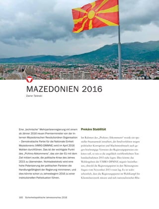 160 Sicherheitspolitische Jahresvorschau 2016
MAZEDONIEN 2016
Dane Taleski
Eine „technische“ Mehrparteienregierung mit einem
ab Jänner 2016 neuen Premierminister von der In-
ternen Mazedonischen Revolutionären Organisation
– Demokratische Partei für die Nationale Einheit
Mazedoniens (VMRO-DMMNE) wird im April 2016
Wahlen durchführen. Das ist der wichtigste Punkt
des „Przhino-Abkommens“, das von der EU mit dem
Ziel initiiert wurde, die politische Krise des Jahres
2015 zu überwinden. Nichtsdestotrotz wird eine
hohe Polarisierung der politischen Parteien die
Handlungsfähigkeit der Regierung minimieren, und
dies könnte schon zu Jahresbeginn 2016 zu einer
institutionellen Pattsituation führen.
Prekäre Stabilität
Im Rahmen des „Przhino-Abkommens“ wurde ein spe-
zieller Staatsanwalt installiert, der Strafverfahren wegen
politischer Korruption und Machtmissbrauch auch ge-
gen hochrangige Vertreter der Regierungsparteien ein-
leiten soll, so wie es die angeblich veröffentlichten Ton-
bandaufnahmen 2015 nahe legen. Dies könnte das
-
sen, obwohl die Regierungspartei in den Meinungsum-
fragen vom November 2015 voran lag. Es ist wahr-
scheinlich, dass die Regierungspartei im Wahlkampf ihr
Klientelnetzwerk nützen und sich nationalistischer Rhe-
 