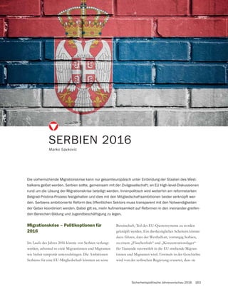 Sicherheitspolitische Jahresvorschau 2016 163
SERBIEN 2016
Marko Savkovic
Die vorherrschende Migrationskrise kann nur gesamteuropäisch unter Einbindung der Staaten des West-
balkans gelöst werden. Serbien sollte, gemeinsam mit der Zivilgesellschaft, an EU High-level-Diskussionen
rund um die Lösung der Migrationskrise beteiligt werden. Innenpolitisch wird weiterhin am reformstarken
Belgrad-Pristina-Prozess festgehalten und dies mit den Mitgliedschaftsambitionen beider verknüpft wer-
den. Serbiens ambitionierte Reform des öffentlichen Sektors muss transparent mit den Notwendigkeiten
der Geber koordiniert werden. Dabei gilt es, mehr Aufmerksamkeit auf Reformen in den ineinander greifen-
den Bereichen Bildung und Jugendbeschäftigung zu legen.
Migrationskrise – Politikoptionen für
2016
Im Laufe des Jahres 2016 könnte von Serbien verlangt
werden, zehnmal so viele Migrantinnen und Migranten
wie bisher temporär unterzubringen. Die Ambitionen
Serbiens für eine EU-Mitgliedschaft könnten an seine
Bereitschaft, Teil des EU-Quotensystems zu werden
geknüpft werden. Ein diesbezügliches Scheitern könnte
dazu führen, dass der Westbalkan, vorrangig Serbien,
zu einem „Flaschenhals“ und „Konzentrationslager“
für Tausende verzweifelt in die EU strebende Migran-
wird von der serbischen Regierung erwartet, dass sie
 