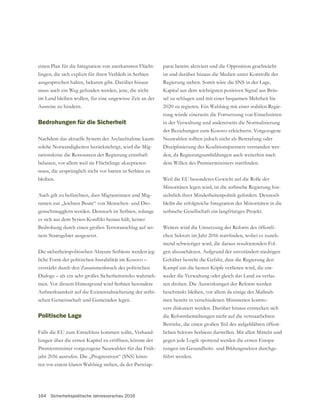 164 Sicherheitspolitische Jahresvorschau 2016
einen Plan für die Integration von anerkannten Flücht-
lingen, die sich explizit für ihren Verbleib in Serbien
ausgesprochen haben, bekannt gibt. Darüber hinaus
muss auch ein Weg gefunden werden, jene, die nicht
im Land bleiben wollen, für eine ungewisse Zeit an der
Ausreise zu hindern.
Bedrohungen für die Sicherheit
Nachdem das aktuelle System der Asylaufnahme kaum
solche Notwendigkeiten berücksichtigt, wird die Mig-
rationskrise die Ressourcen der Regierung ernsthaft
belasten, vor allem weil sie Flüchtlinge akzeptieren
muss, die ursprünglich nicht vor hatten in Serbien zu
bleiben.
Auch gilt zu befürchten, dass Migrantinnen und Mig-
ranten zur „leichten Beute“ von Menschen- und Dro-
genschmugglern werden. Dennoch ist Serbien, solange
Bedrohung durch einen großen Terroranschlag auf sei-
nem Staatsgebiet ausgesetzt.
Die sicherheitspolitischen Akteure Serbiens werden jeg-
liche Form der politischen Instabilität im Kosovo –
verstärkt durch den Zusammenbruch des politischen
Dialogs – als ein sehr großes Sicherheitsrisiko wahrneh-
men. Vor diesem Hintergrund wird Serbien besondere
Aufmerksamkeit auf die Existenzabsicherung der serbi-
Politische Lage
Falls die EU zum Entschluss kommen sollte, Verhand-
lungen über die ersten Kapitel zu eröffnen, könnte der
Premierminister vorgezogene Neuwahlen für das Früh-
jahr 2016 ausrufen. Die „Progressiven“ (SNS) könn-
ten vor einem klaren Wahlsieg stehen, da der Parteiap-
parat bereits aktiviert und die Opposition geschwächt
ist und darüber hinaus die Medien unter Kontrolle der
Regierung stehen. Somit wäre die SNS in der Lage,
Kapital aus dem wichtigsten positiven Signal aus Brüs-
sel zu schlagen und mit einer bequemen Mehrheit bis
2020 zu regieren. Ein Wahlsieg mit einer stabilen Regie-
rung würde einerseits die Fortsetzung von Einschnitten
in der Verwaltung und andererseits die Normalisierung
der Beziehungen zum Kosovo erleichtern. Vorgezogene
Neuwahlen sollten jedoch nicht als Bestrafung oder
Disziplinierung des Koalitionspartners verstanden wer-
den, da Regierungsumbildungen auch weiterhin nach
Minoritäten legen wird, ist die serbische Regierung hin-
sichtlich ihrer Minderheitenpolitik gefordert. Dennoch
bleibt die erfolgreiche Integration der Minoritäten in die
Weiters wird die Umsetzung der Reform des öffentli-
-
mend schwieriger wird, die daraus resultierenden Fol-
gen abzuschätzen. Aufgrund der unverändert niedrigen
Kampf um die besten Köpfe verlieren wird, die ent-
weder die Verwaltung oder gleich das Land zu verlas-
sen drohen. Die Auswirkungen der Reform werden
beschränkt bleiben, vor allem da einige der Maßnah-
men bereits in verschiedenen Ministerien kontro-
vers diskutiert werden. Darüber hinaus erstrecken sich
die Reformbemühungen nicht auf die verstaatlichten
Betriebe, die einen großen Teil des aufgeblähten öffent-
lichen Sektors Serbiens darstellen. Mit allen Mitteln und
gegen jede Logik spottend werden die ersten Einspa-
-
führt werden.
 