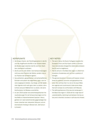 170 Sicherheitspolitische Jahresvorschau 2016
KERNPUNKTE
• Der Krieg in Syrien, der Flüchtlingszustrom in die EU
die Beziehungen zwischen der EU und ihren Nach-
barn dramatisch verändert.
• Die EU wird im Jahr 2016 in der Schwarzmeerregion
nicht aus einer Position der Stärke, sondern aus ei-
ner Position der Schwäche agieren.
• Aus politischen, geopolitischen und wirtschaftlichen
Gründen wird jedoch die allgemeine Lage in der Uk-
raine angespannt bleiben. Aus Sorge, auf der westli-
chen Agenda nicht mehr ganz oben zu stehen, könn-
te Kiew versucen Maßnahmen zu setzen, die seine
Konfrontation mit Moskau verschärfen.
• Im Jahr 2016 werden die sicherheitspolitischen He-
rausforderungen für die Schwarzmeerregion ein ho-
hes Maß an Unberechenbarkeit besitzen. Hierzu
gehören ein rasch abnehmendes gegenseitiges Ver-
trauen zwischen den relevanten Akteuren und ein
dramatischer Anstieg im Bereich der „Soft securi-
ty threats“.
KEY NOTES
•
have dramatically changed the relationship between
the EU and its neighbours.
• The EU will act in the Black See region in 2016 from
a position of weakness and not from a position of
strength.
• The general situation in Ukraine will however remain
tense for political, economic and geopolitical rea-
sons. Kiev will fear that it is not on the top of Wes-
tern agenda and could tempt to take some steps
that will increase its confrontation with Moscow.
•
the Black Sea region in 2016 will be a high level of
unpredictability, declining trust between the key ac-
tors and a dramatic increase in soft security threats.
 