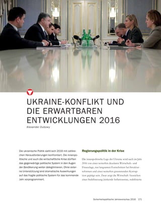 Sicherheitspolitische Jahresvorschau 2016 171
Regierungspolitik in der Krise
Die innenpolitische Lage der Ukraine wird auch im Jahr
2016 von einer weiterhin desolaten Wirtschafs- und
Finanzlage, nur langsamen Fortschritten bei Struktur-
reformen und einer weiterhin grassierenden Korrup-
tion geprägt sein. Zwar zeigt die Wirtschaft Anzeichen
UKRAINE-KONFLIKT UND
DIE ERWARTBAREN
ENTWICKLUNGEN 2016
Alexander Dubowy
Die ukrainische Politik sieht sich 2016 mit zahlrei-
chen Herausforderungen konfrontiert. Die innenpo-
litische und auch die wirtschaftliche Krise dürften
das gegenwärtige politische System in den Augen
der Bevölkerung weiter delegitimieren. Ohne exter-
ne Unterstützung sind dramatische Auswirkungen
auf das fragile politische System für das kommende
Jahr vorprogrammiert.
 