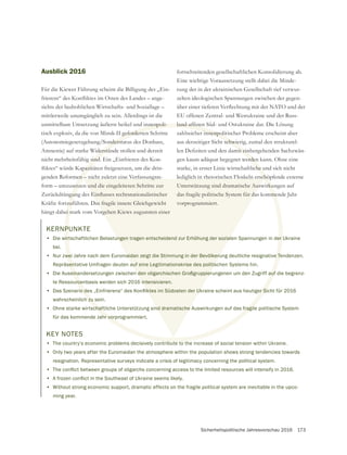 Sicherheitspolitische Jahresvorschau 2016 173
fortschreitenden gesellschaftlichen Konsolidierung ab.
Eine wichtige Voraussetzung stellt dabei die Minde-
zelten ideologischen Spannungen zwischen der gegen-
EU offenen Zentral- und Westukraine und der Russ-
zahlreicher innenpolitischer Probleme erscheint aber
aus derzeitiger Sicht schwierig, zumal den strukturel-
gen kaum adäquat begegnet werden kann. Ohne eine
starke, in erster Linie wirtschaftliche und sich nicht
lediglich in rhetorischen Floskeln erschöpfende externe
Unterstützung sind dramatische Auswirkungen auf
das fragile politische System für das kommende Jahr
vorprogrammiert.
KERNPUNKTE
• Die wirtschaftlichen Belastungen tragen entscheidend zur Erhöhung der sozialen Spannungen in der Ukraine
bei.
• Nur zwei Jahre nach dem Euromaidan zeigt die Stimmung in der Bevölkerung deutliche resignative Tendenzen.
Repräsentative Umfragen deuten auf eine Legitimationskrise des politischen Systems hin.
• Die Auseinandersetzungen zwischen den oligarchischen Großgruppierungenen um den Zugriff auf die begrenz-
te Ressourcenbasis werden sich 2016 intensivieren.
•
wahrscheinlich zu sein.
• Ohne starke wirtschaftliche Unterstützung sind dramatische Auswirkungen auf das fragile politische System
für das kommende Jahr vorprogrammiert.
Ausblick 2016
Für die Kiewer Führung scheint die Billigung des „Ein-
sichts der bedrohlichen Wirtschafts- und Soziallage –
mittlerweile unumgänglich zu sein. Allerdings ist die
unmittelbare Umsetzung äußerst heikel und innenpoli-
tisch explosiv, da die von Minsk-II geforderten Schritte
(Autonomiegesetzgebung/Sonderstatus des Donbass,
Amnestie) auf starke Widerstände stoßen und derzeit
nicht mehrheitsfähig sind. Ein „Einfrieren des Kon-
genden Reformen – nicht zuletzt eine Verfassungsre-
form – umzusetzen und die eingeleiteten Schritte zur
hängt dabei stark vom Vorgehen Kiews zugunsten einer
KEY NOTES
• The country’s economic problems decisively contribute to the increase of social tension within Ukraine.
• Only two years after the Euromaidan the atmosphere within the population shows strong tendencies towards
resignation. Representative surveys indicate a crisis of legitimacy concerning the political system.
•
•
• Without strong economic support, dramatic effects on the fragile political system are inevitable in the upco-
ming year.
 