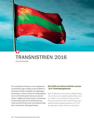 174 Sicherheitspolitische Jahresvorschau 2016
Die Politik der kleinen Schritte und das
„5+2“-Verhandlungsformat
Nach 25 Jahren des Sezessionismus verbleibt Transni-
-
Lösung. Seit November 2011 werden bis heute regel-
-
mat abgehalten, obschon der Prozess einer politi-
TRANSNISTRIEN 2016
Victoria Bucataru
Die innenpolitische Situation und die angespannte
wirtschaftliche Lage in Moldau sowie die Wahlen in
Transnistrien fördern Instabilität und begünstigen
Provokationen. Dadurch könnte der Handlungsspiel-
raum zur Überwindung des Status quo reduziert
werden. Lediglich die Zustimmung zur schrittweisen
Umsetzung der Deep and Comprehensive Free
Trade Area (DCFTA) könnte die wirtschaftliche Stabi-
lität in Transnistrien 2016 gewährleisten.
 