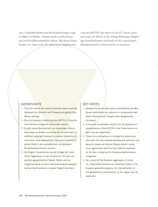 176 Sicherheitspolitische Jahresvorschau 2016
KERNPUNKTE
• Trotz der Politik der kleinen Schritte haben sich die
Optionen für Chisinau und Tiraspol auf gefährliche
Weise verengt.
• Die schrittweise Umsetzung des DCFTA in Transnis-
trien könnte erfolgreich verhandelt werden.
• Es gibt keine Bereitschaft, am derzeitigen Status
quo etwas zu ändern und etwa den Dritten Korb zu
eröffnen, solange Russland zu keiner Übereinkunft
mit seinen euro-atlantischen Partnern hinsichtlich
seiner Rolle in der europäischen und globalen
Sicherheitsarchitektur kommt.
• Die Region Transnistrien wurde infolge der russi-
schen Aggression in der Ukraine ein Teil des rus-
sischen geopolitischen Spiels. Daher wird es
möglicherweise zu einer Intensivierung der geopoli-
tischen Konfrontation in dieser Region kommen.
5,5 Mrd. US-Dollar – können leicht zu Provokatio-
rung des DCFTA, die auch von der EU massiv gefor-
dert wird, ein Schritt in die richtige Richtung. Endgül-
tige Entscheidungen sind nicht vor der sogenannten
Präsidentenwahl in Transnistrien zu erwarten.
KEY NOTES
• Despite the small-step policy promoted by the Mol-
dovan authorities the options for compromise bet-
ween Chisinau and Tiraspol have dangerously
narrowed.
• A mutually acceptable solution for the gradual im-
plementation of the DCFTA in the Transnistrian re-
gion may be negotiated.
• There is no willingness to change the status-quo
and open the third basket dealing with political and
security issues as long as Russia doesn’t come
to an agreement with the Euro-Atlantic partners
on its role in shaping the European/global securi-
ty agenda.
• As a result of the Russian aggression in Ukrai-
ne, Transnistria became an important stake in the
the geopolitical confrontation in the region may be
observed.
 