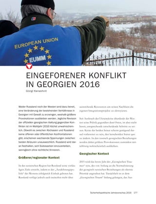 Sicherheitspolitische Jahresvorschau 2016 177
Größerer/regionaler Kontext
In der eurasischen Region hat Russland seine vorläu-
-
litik“ des Westens erfolgreich Einhalt geboten hat.
Russland verfügt jedoch auch weiterhin nicht über
EINGEFORENER KONFLIKT
IN GEORGIEN 2016
Giorgi Kanashvili
Weder Russland noch der Westen sind dazu bereit,
eine Veränderung der bestehenden Verhältnisse in
Georgien mit Gewalt zu erzwingen, weshalb größere
Provokationen ausbleiben werden. Jegliche Revision
-
-
lich. Obwohl es zwischen Abchasien und Russland
keine offenen oder öffentlichen Konfrontationen
gibt, erscheinen wachsende Spannungen zwischen
beiden Akteuren unausweichlich. Russland wird dar-
an festhalten, sich Südossetien einzuverleiben,
wenngleich ohne rechtliche Annexion.
ausreichende Ressourcen um seinen Nachbarn die
eigenen Integrationsprojekte zu oktroyieren.
Seit Ausbruch der Ukrainekrise überdenkt der Wes-
ten seine Politik gegenüber dem Osten, ist aber nicht
bereit, entsprechende entscheidende Schritte zu set-
zen. Keine der beiden Seiten scheint genügend dar-
auf vorbereitet zu sein, den bestehenden Status quo
zu ändern. In den russisch-georgischen Beziehungen
werden daher größere Provokationen zumindest mit-
telfristig wahrscheinlich ausbleiben.
Georgischer Kontext
-
mes“ sein, der von Anfang an die Normalisierung
der georgisch-russischen Beziehungen als oberste
Priorität angesehen hat. Tatsächlich ist es dem
-
 