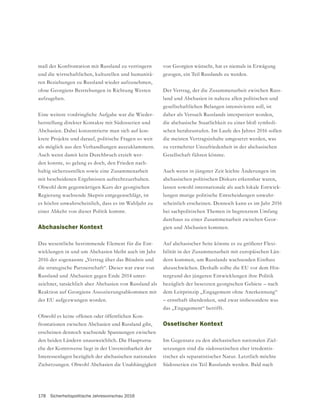 178 Sicherheitspolitische Jahresvorschau 2016
maß der Konfrontation mit Russland zu verringern
und die wirtschaftlichen, kulturellen und humanitä-
ren Beziehungen zu Russland wieder aufzunehmen,
aufzugeben.
Eine weitere vordringliche Aufgabe war die Wieder-
herstellung direkter Kontakte mit Südossetien und
Abchasien. Dabei konzentrierte man sich auf kon-
krete Projekte und darauf, politische Fragen so weit
als möglich aus den Verhandlungen auszuklammern.
Auch wenn damit kein Durchbruch erzielt wer-
den konnte, so gelang es doch, den Frieden nach-
haltig sicherzustellen sowie eine Zusammenarbeit
mit bescheidenen Ergebnissen aufrechtzuerhalten.
Obwohl dem gegenwärtigen Kurs der georgischen
Regierung wachsende Skepsis entgegenschlägt, ist
es höchst unwahrscheinlich, dass es im Wahljahr zu
einer Abkehr von dieser Politik kommt.
Abchasischer Kontext
Das wesentliche bestimmende Element für die Ent-
wicklungen in und um Abchasien bleibt auch im Jahr
2016 der sogenannte „Vertrag über das Bündnis und
die strategische Partnerschaft“. Dieser war zwar von
Russland und Abchasien gegen Ende 2014 unter-
zeichnet, tatsächlich aber Abchasien von Russland als
der EU aufgezwungen worden.
Obwohl es keine offenen oder öffentlichen Kon-
frontationen zwischen Abchasien und Russland gibt,
erscheinen dennoch wachsende Spannungen zwischen
den beiden Ländern unausweichlich. Die Hauptursa-
che der Kontroverse liegt in der Unvereinbarkeit der
Interessenlagen bezüglich der abchasischen nationalen
Zielsetzungen. Obwohl Abchasien die Unabhängigkeit
gezogen, ein Teil Russlands zu werden.
Der Vertrag, der die Zusammenarbeit zwischen Russ-
land und Abchasien in nahezu allen politischen und
gesellschaftlichen Belangen intensivieren soll, ist
daher als Versuch Russlands interpretiert worden,
die abchasische Staatlichkeit zu einer bloß symboli-
schen herabzustufen. Im Laufe des Jahres 2016 sollen
die meisten Vertragsinhalte umgesetzt werden, was
zu vermehrter Unzufriedenheit in der abchasischen
Auch wenn in jüngster Zeit leichte Änderungen im
abchasischen politischen Diskurs erkennbar waren,
lassen sowohl internationale als auch lokale Entwick-
lungen mutige politische Entscheidungen unwahr-
scheinlich erscheinen. Dennoch kann es im Jahr 2016
bei sachpolitischen Themen in begrenztem Umfang
-
gien und Abchasien kommen.
Auf abchasischer Seite könnte es zu größerer Flexi-
bilität in der Zusammenarbeit mit europäischen Län-
abzuschwächen. Deshalb sollte die EU vor dem Hin-
tergrund der jüngeren Entwicklungen ihre Politik
dem Leitprinzip „Engagement ohne Anerkennung“
– ernsthaft überdenken, und zwar insbesondere was
das „Engagement“ betrifft.
Ossetischer Kontext
-
setzungen sind die südossetischen eher irredentis-
tischer als separatistischer Natur. Letztlich möchte
Südossetien ein Teil Russlands werden. Bald nach
 
