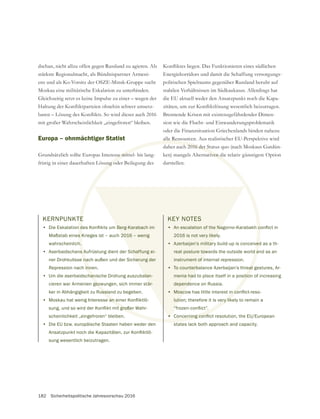 182 Sicherheitspolitische Jahresvorschau 2016
dschan, nicht allzu offen gegen Russland zu agieren. Als
stärkste Regionalmacht, als Bündnispartner Armeni-
Moskau eine militärische Eskalation zu unterbinden.
mit großer Wahrscheinlichkeit „eingefroren“ bleiben.
Europa – ohnmächtiger Statist
fristig in einer dauerhaften Lösung oder Beilegung des
Energiekorridors und damit die Schaffung versorgungs-
politischen Spielraums gegenüber Russland beruht auf
stabilen Verhältnissen im Südkaukasus. Allerdings hat
die EU aktuell weder den Ansatzpunkt noch die Kapa-
Brennende Krisen mit existenzgefährdender Dimen-
sion wie die Flucht- und Einwanderungsproblematik
alle Ressourcen. Aus realistischer EU-Perspektive wird
ken) mangels Alternativen die relativ günstigere Option
darstellen.
KERNPUNKTE
•
Maßstab eines Krieges ist – auch 2016 – wenig
wahrscheinlich.
• Aserbaidschans Aufrüstung dient der Schaffung ei-
ner Drohkulisse nach außen und der Sicherung der
Repression nach innen.
• Um die aserbaidschanische Drohung auszubalan-
cieren war Armenien gezwungen, sich immer stär-
ker in Abhängigkeit zu Russland zu begeben.
•
scheinlichkeit „eingefroren“ bleiben.
• Die EU bzw. europäische Staaten haben weder den
sung wesentlich beizutragen.
KEY NOTES
•
2016 is not very likely.
• Azerbaijan’s military build-up is conceived as a th-
reat posture towards the outside world and as an
instrument of internal repression.
• To counterbalance Azerbaijan’s threat gestures, Ar-
menia had to place itself in a position of increasing
dependence on Russia.
•
lution; therefore it is very likely to remain a
•
states lack both approach and capacity.
 