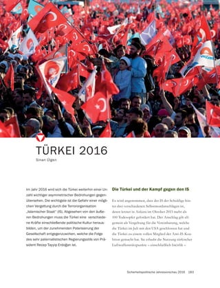 Sicherheitspolitische Jahresvorschau 2016 183
Die Türkei und der Kampf gegen den IS
Es wird angenommen, dass der IS der Schuldige hin-
ter drei verschiedenen Selbstmordanschlägen ist,
deren letzter in Ankara im Oktober 2015 mehr als
100 Todesopfer gefordert hat. Der Anschlag gilt all-
gemein als Vergeltung für die Vereinbarung, welche
die Türkei im Juli mit den USA geschlossen hat und
die Türkei zu einem vollen Mitglied der Anti-IS-Koa-
lition gemacht hat. Sie erlaubt die Nutzung türkischer
Luftwaffenstützpunkte – einschließlich Incirlik –
TÜRKEI 2016
Sinan Ülgen
Im Jahr 2016 wird sich die Türkei weiterhin einer Un-
zahl wichtiger asymmetrischer Bedrohungen gegen-
übersehen. Die wichtigste ist die Gefahr einer mögli-
chen Vergeltung durch die Terrororganisation
„Islamischer Staat“ (IS). Abgesehen von den äuße-
ren Bedrohungen muss die Türkei eine verschiede-
ne Kräfte einschließende politische Kultur heraus-
bilden, um der zunehmenden Polarisierung der
Gesellschaft entgegenzuwirken, welche die Folge
des sehr paternalistischen Regierungsstils von Prä-
 
