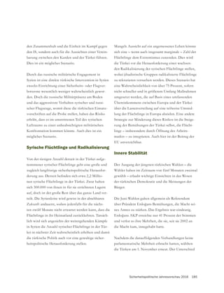 Sicherheitspolitische Jahresvorschau 2016 185
Mangels Aussicht auf ein angemessenes Leben könnte
sich eine – wenn auch insgesamt marginale – Zahl der
Flüchtlinge dem Extremismus zuwenden. Dies wird
die Türkei vor die Herausforderung einer wachsen-
den Radikalisierung der syrischen Flüchtlinge stellen,
zu rekrutieren versuchen werden. Dieses Szenario hat
eine Wahrscheinlichkeit von über 75 Prozent, sofern
nicht schneller und in größerem Umfang Maßnahmen
umgesetzt werden, die auf Basis eines umfassenden
Übereinkommens zwischen Europa und der Türkei
über die Lastenverteilung auf eine teilweise Umsied-
lung der Flüchtlinge in Europa abzielen. Eine andere
Strategie zur Minderung dieses Risikos ist die Steige-
rung der Bemühungen der Türkei selbst, die Flücht-
linge – insbesondere durch Öffnung des Arbeits-
markts – zu integrieren. Auch hier ist der Beitrag der
EU unverzichtbar.
Innere Stabilität
Der Ausgang der jüngsten türkischen Wahlen – die
Wähler haben im Zeitraum von fünf Monaten zweimal
gewählt – erlaubt wichtige Einsichten in das Wesen
der türkischen Demokratie und die Meinungen der
Bürger.
Die Juni-Wahlen galten allgemein als Referendum
-
nes Amtes zu stärken. Das Ergebnis war eindeutig.
und verlor so ihre Mehrheit, die sie, seit sie 2002 an
die Macht kam, innegehabt hatte.
Nachdem die darauffolgenden Verhandlungen keine
parlamentarische Mehrheit erbracht hatten, wählten
die Türken am 1. November erneut. Der Unterschied
den Zusammenhalt und die Einheit im Kampf gegen
den IS, sondern auch für die Aussichten einer Verein-
barung zwischen den Kurden und der Türkei führen.
Dies ist ein mögliches Szenario.
Durch das russische militärische Engagement in
Syrien ist eine direkte türkische Intervention in Syrien
zwecks Einrichtung einer Sicherheits- oder Flugver-
botszone wesentlich weniger wahrscheinlich gewor-
den. Doch die russische Militärpräsenz am Boden
und das aggressivere Verhalten syrischer und russi-
scher Flugzeuge, womit diese die türkischen Einsatz-
vorschriften auf die Probe stellen, haben das Risiko
erhöht, dass es im umstrittenen Teil des syrischen
Luftraums zu einer unbeabsichtigten militärischen
Konfrontation kommen könnte. Auch dies ist ein
mögliches Szenario.
Syrische Flüchtlinge und Radikalisierung
Von der riesigen Anzahl derzeit in der Türkei aufge-
nommener syrischer Flüchtlinge geht eine große und
zugleich langfristige sicherheitspolitische Herausfor-
-
nen syrische Flüchtlinge in der Türkei. Zwar halten
sich 300.000 von ihnen in für sie errichteten Lagern
auf, doch ist der große Rest über das ganze Land ver-
teilt. Die Syrienkrise wird gewiss in der absehbaren
Zukunft andauern, sodass jedenfalls für die nächs-
ten zwölf Monate nicht erwartet werden kann, dass die
Flüchtlinge in ihr Heimatland zurückkehren. Tatsäch-
lich wird sich angesichts der weitergehenden Kämpfe
in Syrien die Anzahl syrischer Flüchtlinge in der Tür-
kei in nächster Zeit wahrscheinlich erhöhen und damit
die türkische Politik auch vor eine gewaltige sicher-
heitspolitische Herausforderung stellen.
 