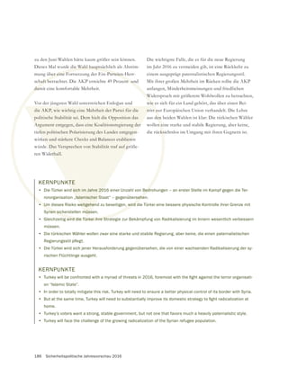 186 Sicherheitspolitische Jahresvorschau 2016
KERNPUNKTE
• Die Türkei wird sich im Jahre 2016 einer Unzahl von Bedrohungen – an erster Stelle im Kampf gegen die Ter-
rororganisation „Islamischer Staat“ – gegenübersehen.
• Um dieses Risiko weitgehend zu beseitigen, wird die Türkei eine bessere physische Kontrolle ihrer Grenze mit
Syrien sicherstellen müssen.
• Gleichzeitig wird die Türkei ihre Strategie zur Bekämpfung von Radikalisierung im Innern wesentlich verbessern
müssen.
• Die türkischen Wähler wollen zwar eine starke und stabile Regierung, aber keine, die einen paternalistischen
• Die Türkei wird sich jener Herausforderung gegenübersehen, die von einer wachsenden Radikalisierung der sy-
rischen Flüchtlinge ausgeht.
KERNPUNKTE
•
on “Islamic State”.
• In order to totally mitigate this risk, Turkey will need to ensure a better physical control of its border with Syria.
•
home.
• Turkey’s voters want a strong, stable government, but not one that favors much a heavily paternalistic style.
• Turkey will face the challenge of the growing radicalization of the Syrian refugee population.
Bedr
sehe
• Um dieses Risiko weitgehend zu beseitigen, wird d
rien sich
g wird die Türkei ihre Stra
KTE
d sich im Jahre 201
„Islamischer S
weitgehen
müss
zu den Juni-Wahlen hätte kaum größer sein können.
Dieses Mal wurde die Wahl hauptsächlich als Abstim-
mung über eine Fortsetzung der Ein-Parteien-Herr-
schaft betrachtet. Die AKP erreichte 49 Prozent und
damit eine komfortable Mehrheit.
die AKP, wie wichtig eine Mehrheit der Partei für die
politische Stabilität sei. Dem hielt die Opposition das
Argument entgegen, dass eine Koalitionsregierung der
tiefen politischen Polarisierung des Landes entgegen-
wirken und stärkere Checks and Balances etablieren
würde. Das Versprechen von Stabilität traf auf größe-
ren Widerhall.
Die wichtigste Falle, die es für die neue Regierung
im Jahr 2016 zu vermeiden gilt, ist eine Rückkehr zu
einem ausgeprägt paternalistischen Regierungsstil.
Mit ihrer großen Mehrheit im Rücken sollte die AKP
anfangen, Minderheitsmeinungen und friedlichen
Widerspruch mit größerem Wohlwollen zu betrachten,
wie es sich für ein Land gehört, das über einen Bei-
tritt zur Europäischen Union verhandelt. Die Lehre
aus den beiden Wahlen ist klar: Die türkischen Wähler
wollen eine starke und stabile Regierung, aber keine,
 