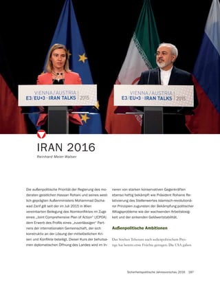 Sicherheitspolitische Jahresvorschau 2016 187
IRAN 2016
Reinhard Meier-Walser
Die außenpolitische Priorität der Regierung des mo-
deraten geistlichen Hassan Rohani und seines west-
lich geprägten Außenministers Mohammad Dscha-
wad Zarif gilt seit der im Juli 2015 in Wien
eines „Joint Comprehensive Plan of Action“ (JCPOA)
-
ners der internationalen Gemeinschaft, der sich
konstruktiv an der Lösung der mittelöstlichen Kri-
-
men diplomatischen Öffnung des Landes wird im In-
Außenpolitische Ambitionen
Das Streben Teherans nach außenpolitischem Pres-
tige hat bereits erste Früchte getragen. Die USA gaben
neren von starken konservativen Gegenkräften
ebenso heftig bekämpft wie Präsident Rohanis Re-
lativierung des Stellenwertes islamisch-revolutionä-
rer Prinzipien zugunsten der Bekämpfung politischer
Alltagsprobleme wie der wachsenden Arbeitslosig-
keit und der sinkenden Geldwertstabilität.
 