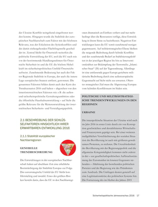 Sicherheitspolitische Jahresvorschau 2016 17
2.1 BESCHREIBUNG DER SCHLÜS-
SELFAKTOREN HINSICHTLICH IHRER
ERWARTBAREN ENTWICKLUNG 2016
2.1.1 Stabilität europäischer
Nachbarregionen
GENERELLE
TRENDBESCHREIBUNG
Die Entwicklungen in der europäischen Nachbar-
schaft haben auf absehbare Zeit eine erhebliche
Beeinträchtigung der Stabilität Europas zur Folge.
Das eurostrategische Umfeld der EU bleibt kon-
-
ken besteht darin, dass die EU in den Nachbarregi-
bedingt über die Ressourcen verfügt, diese Entwick-
-
wicklungen kann die EU somit zunehmend weniger
gegensteuern. Auf militärstrategischer Ebene bleiben
und der zunehmende Bedarf an Stabilisierungskräf-
ten in der jeweiligen Region bis hin zu Interventi-
onskräften zur Bekämpfung der Terrormiliz „Islami-
scher Staat“ (IS) auf der Tagesordnung. Allerdings
ist eine umfassende gegen Europa gerichtete mili-
tärische Bedrohung durch eine außereuropäische
-
tes strategisches Ziel muss die Abgrenzung Europas
POLITISCHE UND MILITRÄSTRATEGI-
SCHE TRENDENTWICKLUNGEN IN DEN
REGIONEN
UKRAINE
Die innenpolitische Situation der Ukraine wird auch
im Jahr 2016 in erster Linie durch ein von Korrup-
tion geschwächtes und destabilisiertes Wirtschafts-
und Finanzsystem geprägt sein. Bei einer weiteren
maßgeblichen Verschlechterung der sozialen Situa-
tion der Bevölkerung ist auch mit größeren gewalt-
samen Protesten, zu rechnen. Die Unzufriedenheit
der Bevölkerung mit der Regierungspolitik und die
allgemeine Kriegsmüdigkeit kommen nicht zuletzt
in der – zur gesellschaftspolitischen Aufbruchsstim-
-
henden – Ablehnung der bestehenden politischen
Parteien und der Regierung wie des Präsidenten
zum Ausdruck. Die Umfragen deuten generell auf
eine Legitimationskrise des politischen Systems hin.
Die Fortsetzung des im Herbst des Jahres 2015
-
den konnte. Hingegen wurde die Stabilität der euro-
päischen Nachbarschaft zum Faktor mit der höchsten
der damit einhergehenden Flüchtlingswelle geschul-
det ist. Zentral bleibt für Österreich weiterhin die
politische Entwicklung der EU, weil die EU nach wie
vor der bestimmende Handlungsrahmen für Öster-
reichs Sicherheit ist und die EU die höchste Hebel-
kraft im sicherheitspolitischen Umfeld Österreichs
aufweist. Zunehmende Bedeutung hat auch der Fak-
tor Regionale Stabilität in Europa, der auch die innere
Lage europäischer Staaten umfasst, gewonnen. Die
genannten Faktoren bilden damit auch den Kern des
Trendszenarios 2016 und haben – abgesehen von den
innerösterreichischen Faktoren wie z B. die außen-
die öffentliche Haushaltsentwicklung – auf Sicht die
größte Relevanz für die Weiterentwicklung der öster-
reichischen Sicherheits- und Verteidigungspolitik.
 