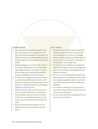 190 Sicherheitspolitische Jahresvorschau 2016
KERNPUNKTE
• Mit der Beilegung des Atomstreits endete die west-
liche Isolierung des Iran, der nun sogar vom „Erz-
feind“ USA als Gesprächspartner zur Lösung der mit-
für Europa wegen der Flüchtlingskrise an Bedeutung
gewinnt.
• Diesen Prestigegewinn als internationaler „Partner“
setzt der Iran allerdings durch eine riskante Politik
hegemonialer Ansprüche in der Region und durch
die Kontinuität seiner Unterstützung bewaffneter
Gruppen wie Hisbollah und Hamas aufs Spiel.
• Im Inneren des Iran spitzt sich die Auseinanderset-
zung zwischen pragmatischen Befürwortern einer
behutsamen Öffnung des Landes und konservativen
Hardlinern im Vorfeld der Parlaments- und Experten-
ratswahlen im Februar 2016 zu.
• Obwohl die Konservativen im inneriranischen Sys-
tem konkurrierender Machtzentren über größeren
matikern der in der Folge der Aufhebung der Sank-
tionen erwartete wirtschaftliche Aufschwung in die
Hände.
• Österreich bleibt für den Iran weiterhin ein privi-
legierter Partner, Wien für Teheran das „Tor nach
Europa“.
KEY NOTES
• The resolution of the nuclear dispute ended Iran’s
isolation by western countries. The country went
from being the US’ “arch-enemy” to its dialogue
Europe because of the refugee crisis.
• Iran is risking its new prestige as an international
partner by bold hegemonic claims in the region and
by its continuous support of armed groups such as
Hezbollah and Hamas.
• In the run-up to the parliamentary and Assembly of
Experts elections, the confrontation within Iran bet-
ween pragmatic advocates calling for a careful ope-
ning of the country and conservative hardliners is
worsening.
• The economic upswing that is to be expected be-
cause of the lifting of sanctions plays into the hand
of reformers and pragmatist.
• For Iran, Austria will remain a privileged partner and
Vienna “the door to Europe”.
 