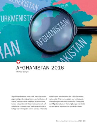 Sicherheitspolitische Jahresvorschau 2016 191
AFGHANISTAN 2016
Michael Semple
Afghanistan steht vor einer Krise, die aufgrund der
gegenwärtigen demographischen und politischen Si-
tuation sowie aus einer prekären Sicherheitslage
heraus entstanden ist. Die anhaltende Gewalt auf-
ständischer Gruppierungen sowie eine nicht nach-
haltige Sicherheitspolitik wirken sich auf potentielle
Investitionen abschreckend aus. Dadurch werden
notwendige Reformen verzögert und verfassungs-
mäßig festgelegte Fristen unterlaufen. Das erhöht
den Migrationsdruck in Richtung Europa und stärkt
die Netzwerke islamistischer Fundamentalisten.
 