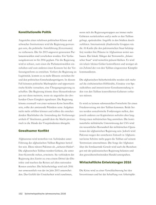 192 Sicherheitspolitische Jahresvorschau 2016
Konstitutionelle Politik
Angesichts einer ruhelosen politischen Klasse und
schwacher Institutionen wird die Regierung gezwun-
zu verbessern. Die für 2015 angesetzt gewesenen Par-
lamentswahlen sind verschoben worden. Ein Verfas-
sungskonvent ist für 2016 geplant. Für die Regierung
wird es schwer, zum einen die Parlamentswahlen ein-
zuhalten und zum anderen einen Konsens bei der Ver-
fassungsreform zu erreichen. Verliert die Regierung an
Legitimität, kommt es zu mehr Dissens zwischen ihr
und den politischen Entscheidungsträgern. In diesem
Fall könnten politische Machtspieler und opportunis-
tische Kräfte versuchen, eine Übergangsregierung zu
schaffen. Die Regierung könnte diese Herausforderun-
gen nur dann meistern, wenn sie angesichts des dro-
henden Chaos Einigkeit signalisiert. Die Regierung
könnte eventuell von einer weiteren Krise betroffen
sein, sollte der amtierende Präsident seine Aufgaben
nicht mehr erfüllen können und sollten die entschei-
denden Machthaber die Anwendung des Verfassungs-
artikels 67 blockieren, gemäß dem die Macht proviso-
risch in die Hände des Vizepräsidenten übergeht.
Afghanistan wird weiterhin von Aufständen unter
Führung des afghanischen Taliban-Regimes betrof-
fen sein. Diese nützen Pakistan als „sicheren Hafen“.
ihrer Kontrolle stehen, erweitern. Sie verhindern der
Regierung den Zutritt zu etwa einem Drittel der Dis-
trikte und machen das Reisen auf allen nationalen
Routen unsicher. Die Sicherheitslage wird sich 2016
nur unwesentlich von der im Jahr 2015 unterschei-
wenn sich die Regierungstruppen aus immer mehr
gelingt, spektakuläre Angriffe in den Städten durch-
die Al-Kaida (die den pakistanischen Staat bekämp-
fen) werden ihre Präsenz in Afghanistan weiter aus-
bauen. Der lokale Ableger der Terrormiliz „Islami-
scher Staat“ wird weiterhin präsent bleiben. Er wird
ein Zehntel der von den Taliban eingesetzten Kämpfer
kommandieren.
Die afghanischen Sicherheitskräfte werden sich mehr
auf die einheimischen Hilfskräfte, Einsätze von Spe-
-
sen müssen.
Es wird zu keinem substanziellen Fortschritt für einen
Friedensvertrag mit den Taliban kommen. Beide Sei-
ten werden unrealistische Forderungen stellen, den
jeweils anderen zur Kapitulation aufrufen aber lang-
fristig einen militärischen Sieg anstreben. Die konti-
nuierliche militärische Unterstützung der USA wird
ein wesentlicher Bestandteil der militärischen Opera-
tionen der afghanischen Regierung sein. Jedoch wird
Pakistan wegen der unsicheren Zukunft in Afghanis-
tan keine Schritte mehr gegen die Taliban auf seinem
Territorium unternehmen. Die Sorge der Afghanen
-
gen mit der pakistanischen Regierung belasten und
den grenzüberschreitenden Handel untergraben.
Wirtschaftliche Entwicklungen 2016
Die Krise wird zu einer Verschlechterung bei den
Investitionen und bei der Schaffung von Arbeitsplät-
 