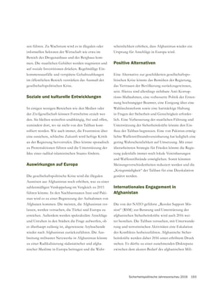 Sicherheitspolitische Jahresvorschau 2016 193
zen führen. Zu Wachstum wird es in illegalen oder
informellen Sektoren der Wirtschaft wie etwa im
Bereich des Drogenanbaus und des Bergbaus kom-
auf soziale Investitionen drücken. Regelmäßige Ein-
im öffentlichen Bereich verstärken das Ausmaß der
gesellschaftspolitischen Krise.
Soziale und kulturelle Entwicklungen
In einigen wenigen Bereichen wie den Medien oder
der Zivilgesellschaft können Fortschritte erzielt wer-
den. Sie bleiben weiterhin unabhängig, frei und offen,
zumindest dort, wo sie nicht von den Taliban kont-
rolliert werden. Wie auch immer, die Frustration über
eine unsichere, schlechte Zukunft wird heftige Kritik
an der Regierung hervorrufen. Dies könnte sporadisch
zu Protestaktionen führen und die Unterstützung der
Idee eines radikal-islamistischen Staates fördern.
Auswirkungen auf Europa
Die gesellschaftspolitische Krise wird die illegalen
Ausreisen aus Afghanistan noch erhöhen, was zu einer
zahlenmäßigen Verdoppelung im Vergleich zu 2015
führen könnte. In den Nachbarstaaten Iran und Paki-
stan wird es zu einer Begrenzung der Aufnahmen von
Afghanen kommen. Die meisten, die Afghanistan ver-
lassen, werden versuchen, die Türkei und Europa zu
erreichen. Außerdem werden spektakuläre Anschläge
und Unruhen in den Städten die Frage aufwerfen, ob
es überhaupt zulässig ist, abgewiesene Asylsuchende
wieder nach Afghanistan zurückzuführen. Die Aus-
breitung militanter Netzwerke in Afghanistan könnte
zu einer Radikalisierung südasiatischer und afgha-
nischer Muslime in Europa beitragen und die Wahr-
scheinlichkeit erhöhen, dass Afghanistan wieder ein
Ursprung für Anschläge in Europa wird.
Positive Alternativen
Eine Alternative zur geschilderten gesellschaftspo-
litischen Krise könnte das Bemühen der Regierung,
das Vertrauen der Bevölkerung zurückzugewinnen,
sein. Hierzu sind allerdings sichtbare Anti-Korrup-
tions-Maßnahmen, eine verbesserte Politik der Ernen-
nung hochrangiger Beamter, eine Einigung über eine
Wahlrechtsreform sowie eine hartnäckige Haltung
-
lich. Eine Verbesserung der staatlichen Führung und
Unterstützung der Sicherheitskräfte könnte den Ein-
-
lichte Waffenstillstandsvereinbarung hat lediglich eine
gering Wahrscheinlichkeit auf Umsetzung. Mit einer
überarbeiteten Strategie für Frieden könnte die Regie-
rung jedenfalls immer noch lokale Vereinbarungen
und Waffenstillstände ermöglichen. Somit könnten
Meinungsverschiedenheiten reduziert werden und die
„Kriegsmüdigkeit“ der Taliban für eine Deeskalation
genützt werden.
Internationales Engagement in
Afghanistan
Die von der NATO geführte „Resolut Support Mis-
sion“ (RSM) zur Beratung und Unterstützung der
afghanischen Sicherheitskräfte wird auch 2016 wei-
ter bestehen. Die Taliban versuchen, mit Unterwande-
rung und terroristischen Aktivitäten eine Eskalation
-
heitskräfte werden daher 2016 unter erhöhtem Druck
stehen. Es dürfte zu einer zunehmenden Diskrepanz
zwischen dem akuten Bedarf des afghanischen Mili-
 