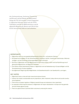 194 Sicherheitspolitische Jahresvorschau 2016
tärs (Luftunterstützung, Ausrüstung, Finanzierung
und Personal) und dem Mandat der RSM kommen.
Solange die USA sich weiterhin zu ihrem Engagement
in Afghanistan bekennen, dürften auch die NATO-
Verbündeten weiterhin die RSM unterstützen und die
afghanische Regierung die Mission auch 2016 als Sym-
bol der internationalen Hilfe im Land aufnehmen.
Finanzierung
t der RSM
terhin
nen, d
rhin
ieru
tionnalen Hilfe im Land aufnehmen.
KERNPUNKTE
• Afghanistan steht vor einer gesellschaftspolitischen Krise mit in- und externen Faktoren.
• Die Gewalt wird Ausgaben für den Sicherheitssektor unwirksam machen, Investitionen abschrecken, Reformen
verzögern und die Einhaltung verfassungsmäßiger Fristen verhindern.
• Die Krise in Afghanistan wird den Migrationsdruck auf Europa erhöhen; zudem wird die Rückführung von af-
ghanischen Migrantinnen und Migranten erschwert.
•
Terrorbedrohung in Europa vergrößern.
• Die afghanische Regierung hätte Möglichkeiten, die Gewaltbereitschaft in der Gesellschaft zu verringern.
KEY NOTES
• Afghanistan faces a crisis with both internal and external drivers.
• Violence will impose unsustainable security expenditure, deter investment, delay reforms and scuttle constitu-
tional deadlines.
• There will be increased migration of Afghans towards Europe and obstacles to their repatriation
• An expanded militant Islamist presence in Afghanistan will inspire radicalisation in Europe and may generate
terrorist threats against Europe.
• There are opportunities to promote better outcomes by reducing the violence.
 