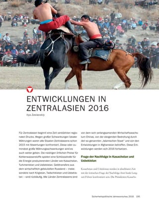 Sicherheitspolitische Jahresvorschau 2016 195
Frage der Nachfolge in Kasachstan und
Usbekistan
Kasachstan und Usbekistan werden in absehbarer Zeit
mit der kritischen Frage der Nachfolge ihrer beide Lang-
zeit-Führer konfrontiert sein. Die Präsidenten Kasachs-
ENTWICKLUNGEN IN
ZENTRALASIEN 2016
Ilya Zaslavskiy
Für Zentralasien beginnt eine Zeit verstärkten regio-
nalen Drucks. Wegen großer Schwankungen lokaler
Währungen waren alle Staaten Zentralasiens schon
2015 mit Abwertungen konfrontiert. Diese oder zu-
mindest große Währungsschwankungen wird es
auch weiter geben. Die niedrigen örtlichen Preise für
Kohlenwasserstoffe spielen eine Schlüsselrolle für
die Energie produzierenden Länder wie Kasachstan,
Turkmenistan und Usbekistan. Geldtransfers aus
dem wirtschaftlich gebeutelten Russland – insbe-
sondere nach Kirgistan, Tadschikistan und Usbekis-
von dem sich verlangsamenden Wirtschaftswachs-
tum Chinas, von der steigenden Bedrohung durch
den so genannten „Islamischen Staat“ und von den
Entwicklungen in Afghanistan betroffen. Diese Ent-
wicklungen werden sich 2016 fortsetzen.
 