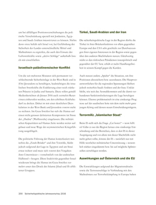 200 Sicherheitspolitische Jahresvorschau 2016
um bei allfälligen Positionsverschiebungen die poli-
tische Verschränkung speziell mit Jordanien, Ägyp-
ten und Saudi-Arabien intensivieren zu können. Nichts
Sicherheit des Landes unterschiedliche Mittel und
Maßnahmen zu ergreifen, die auch den Einsatz der
Luftstreitkräfte sowie „aktive Schläge“ außerhalb Isra-
els mit einschließen.
Um die seit mehreren Monaten sich permanent ver-
schlechternde Sicherheitslage in der West Bank und in
(Ost-)Jerusalem zu bewältigen, beabsichtigen die israe-
lischen Streitkräfte die Etablierung einer noch stärke-
ren Präsenz in Judäa und Samaria. Dazu sollen gemäß
Medienberichten ab Jänner 2016 auch vermehrt Reser-
visten einberufen werden, um den erhöhten Kräftebe-
darf zu decken. Daher ist mit einer deutlichen Dees-
kalation in der West Bank und Jerusalem vorerst nicht
der „Hudna“ (Waffenruhe) eingelassen. Die militäri-
schen Kapazitäten auf Hamas-Seite werden weiter auf-
gebaut und neue Wege der asymmetrischen Kriegsfüh-
rung ausgeklügelt.
Die politische Führung der Hamas konterkariert wei-
terhin die „Fatah-Brüder“ und ihre Vorstöße, bleibt
jedoch aufgrund der Lage in Ägypten und am Sinai
etwas isoliert und muss sich vorerst den Vorgaben
ihrer Unterstützer – vornehmlich von der arabischen
Halbinsel – beugen. Diese Inaktivität gegenüber Israel
-
-
Türkei, Saudi-Arabien und der Iran
Die sicherheitspolitische Lage in der Region dürfte die
Türkei in ihrer Brückenfunktion vor allem gegenüber
Europa und den USA sehr geschickt zur Durchsetzun-
gen ihrer eigenen Interessen in der Region sowie gegen-
stärkt es den türkischen Präsidenten innenpolitisch und
gegenüber der EU bzw. erhält er mehr Handlungsfrei-
heit in seinem Kampf gegen die Kurden.
Auch nutzen andere „Spieler“ die Situation, um ihre
Positionen abzusichern bzw. auszubauen. Die Hauptver-
antwortlichen für die regionalen Spannungen bleiben
jedoch weiterhin Saudi-Arabien und der Iran. Unklar
bleibt, wie weit das Atomabkommen und die damit ver-
bundenen Sanktionslockerungen die Lage beruhigen
können. Ebenso problematisch ist eine eindeutige Prog-
nose auf der saudischen Seite mit dem nicht mehr ganz
jungen König und dessen neuen Entscheidungsträgern.
Terrormiliz „Islamischer Staat“
Beim IS stellt sich die Frage „Cui bono?“ – wem hilft
-
scheidung und das Bestreben, dass es den IS in dieser
Ausprägung und vor allem mit dieser Machtfülle nicht
mehr geben sollte, könnte der IS – natürlich nur mit
Hilfe westlicher militärischer Unterstützung – wesent-
lich stärker eingedämmt bzw. bis auf mögliche Splitter-
zellen zerschlagen werden.
Auswirkungen auf Österreich und die EU
Die Entwicklungen aufgrund des Migrationsdrucks
sowie die Terroranschläge in Verbindung mit den
Maßnahmen zur Terrorbekämpfung in Europa haben
 