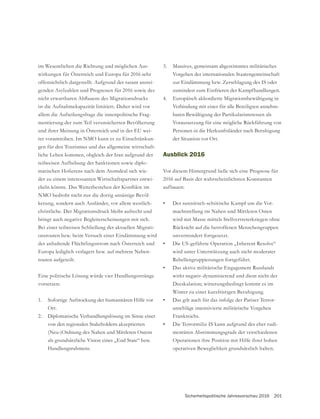 Sicherheitspolitische Jahresvorschau 2016 201
im Wesentlichen die Richtung und möglichen Aus-
wirkungen für Österreich und Europa für 2016 sehr
offensichtlich dargestellt. Aufgrund der rasant anstei-
genden Asylzahlen und Prognosen für 2016 sowie des
ist die Aufnahmekapazität limitiert. Daher wird vor
allem die Aufteilungsfrage die innenpolitische Frag-
mentierung der zum Teil verunsicherten Bevölkerung
und ihrer Meinung in Österreich und in der EU wei-
ter vorantreiben. Im NMO kann es zu Einschränkun-
gen für den Tourismus und das allgemeine wirtschaft-
liche Leben kommen, obgleich der Iran aufgrund der
teilweisen Aufhebung der Sanktionen sowie diplo-
-
der zu einem interessanten Wirtschaftspartner entwi-
NMO bedroht nicht nur die dortig ansässige Bevöl-
kerung, sondern auch Ausländer, vor allem westlich-
christliche. Der Migrationsdruck bleibt aufrecht und
bringt auch negative Begleiterscheinungen mit sich.
Bei einer teilweisen Schließung der aktuellen Migrati-
onsrouten bzw. beim Versuch einer Eindämmung wird
der anhaltende Flüchtlingsstrom nach Österreich und
Europa lediglich verlagert bzw. auf mehrere Neben-
routen aufgeteilt.
Eine politische Lösung würde vier Handlungsstränge
vorsetzen:
1. Sofortige Aufstockung der humanitären Hilfe vor
Ort.
2. Diplomatische Verhandlungslösung im Sinne einer
von den regionalen Stakeholdern akzeptierten
(Neu-)Ordnung des Nahen und Mittleren Ostens
als grundsätzliche Vision eines „End State“ bzw.
Handlungsrahmens.
3. Massives, gemeinsam abgestimmtes militärisches
Vorgehen der internationalen Staatengemeinschaft
zur Eindämmung bzw. Zerschlagung des IS oder
zumindest zum Einfrieren der Kampfhandlungen.
4. Europäisch akkordierte Migrationsbewältigung in
Verbindung mit einer für alle Beteiligten annehm-
baren Bewältigung der Partikularinteressen als
Voraussetzung für eine mögliche Rückführung von
Personen in die Herkunftsländer nach Beruhigung
der Situation vor Ort.
Ausblick 2016
Vor diesem Hintergrund ließe sich eine Prognose für
2016 auf Basis der wahrscheinlichsten Konstanten
aufbauen:
• Der sunnitisch-schiitische Kampf um die Vor-
machtstellung im Nahen und Mittleren Osten
wird mit Masse mittels Stellvertreterkriegen ohne
Rücksicht auf die betroffenen Menschengruppen
unvermindert fortgesetzt.
• Die US-geführte Operation „Inherent Resolve“
wird unter Unterstützung auch nicht moderater
Rebellengruppierungen fortgeführt.
• Das aktive militärische Engagement Russlands
wirkt negativ-dynamisierend und dient nicht der
Deeskalation; witterungsbedingt kommt es im
Winter zu einer kurzfristigen Beruhigung.
• Das gilt auch für das infolge der Pariser Terror-
anschläge intensivierte militärische Vorgehen
Frankreichs.
• Die Terrormiliz IS kann aufgrund des eher rudi-
mentären Abstimmungsgrads der verschiedenen
Operationen ihre Position mit Hilfe ihrer hohen
operativen Beweglichkeit grundsätzlich halten.
 