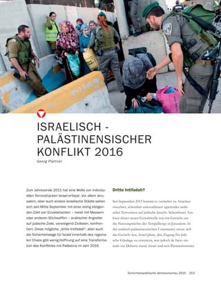 Sicherheitspolitische Jahresvorschau 2016 203
Dritte Intifadah?
Seit September 2015 kommt es vermehrt zu Attacken
einzelner, scheinbar unkoordiniert agierender arabi-
scher Terroristen auf jüdische Israelis. Scheinbarer Aus-
die Nutzungsrechte des Tempelbergs in Jerusalem. In
der arabisch-palästinensischen Community setzte sich
-
-
mals zur Debatte stand. Israel und sein Premierminister
ISRAELISCH -
PALÄSTINENSISCHER
KONFLIKT 2016
Georg Plattner
Zum Jahresende 2015 hat eine Welle von individu-
ellen Terrorattacken Israel erfasst. Vor allem Jeru-
salem, aber auch andere israelische Städte sahen
sich seit Mitte September mit einer stetig steigen-
den Zahl von Einzelattacken – meist mit Messern
oder anderen Stichwaffen – arabischer Angreifer
auf jüdische Ziele, vorwiegend Zivilisten, konfron-
tiert. Diese mögliche „dritte Intifadah“, aber auch
die Sicherheitslage für Israel innerhalb des regiona-
len Chaos gibt wenig Hoffnung auf eine Transforma-
 