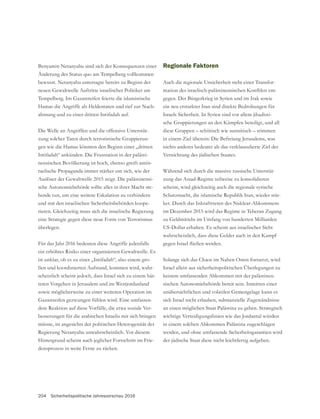 204 Sicherheitspolitische Jahresvorschau 2016
Benyamin Netanyahu sind sich der Konsequenzen einer
Änderung des Status quo am Tempelberg vollkommen
bewusst. Netanyahu untersagte bereits zu Beginn der
Hamas die Angriffe als Heldentaten und rief zur Nach-
ahmung und zu einer dritten Intifadah auf.
Die Welle an Angriffen und die offensive Unterstüt-
-
gen wie die Hamas könnten den Beginn einer „dritten
Intifadah“ ankünden. Die Frustration in der palästi-
nensischen Bevölkerung ist hoch, ebenso greift antiis-
raelische Propaganda immer stärker um sich, wie der
-
sche Autonomiebehörde sollte alles in ihrer Macht ste-
hende tun, um eine weitere Eskalation zu verhindern
und mit den israelischen Sicherheitsbehörden koope-
eine Strategie gegen diese neue Form von Terrorismus
überlegen.
Für das Jahr 2016 bedeuten diese Angriffe jedenfalls
ist unklar, ob es zu einer „Intifadah“, also einem gro-
ßen und koordinierten Aufstand, kommen wird, wahr-
scheinlich scheint jedoch, dass Israel sich zu einem här-
teren Vorgehen in Jerusalem und im Westjordanland
sowie möglicherweise zu einer weiteren Operation im
-
dere Reaktion auf diese Vorfälle, die etwa soziale Ver-
besserungen für die arabischen Israelis mit sich bringen
müsste, ist angesichts der politischen Heterogenität der
Regierung Netanyahu unwahrscheinlich. Vor diesem
Hintergrund scheint auch jeglicher Fortschritt im Frie-
densprozess in weite Ferne zu rücken.
Regionale Faktoren
Auch die regionale Unsicherheit steht einer Transfor-
-
gegen. Der Bürgerkrieg in Syrien und im Irak sowie
ein neu erstarkter Iran sind direkte Bedrohungen für
Israels Sicherheit. In Syrien sind vor allem jihadisti-
in einem Ziel überein: Die Befreiung Jerusalems, was
nichts anderes bedeutet als das verklausulierte Ziel der
Vernichtung des jüdischen Staates.
Während sich durch die massive russische Unterstüt-
zung das Assad-Regime teilweise zu konsolidieren
scheint, wird gleichzeitig auch die regionale syrische
Schutzmacht, die islamische Republik Iran, wieder stär-
ker. Durch das Inkrafttreten des Nuklear-Abkommens
im Dezember 2015 wird das Regime in Teheran Zugang
US-Dollar erhalten. Es scheint aus israelischer Sicht
Solange sich das Chaos im Nahen Osten fortsetzt, wird
Israel allein aus sicherheitspolitischen Überlegungen zu
keinem umfassenden Abkommen mit der palästinen-
sischen Autonomiebehörde bereit sein. Inmitten einer
sich Israel nicht erlauben, substanzielle Zugeständnisse
an einen möglichen Staat Palästina zu geben. Strategisch
wichtige Verteidigungslinien wie das Jordantal würden
in einem solchen Abkommen Palästina zugeschlagen
werden, und ohne umfassende Sicherheitsgarantien wird
der jüdische Staat diese nicht leichtfertig aufgeben.
 