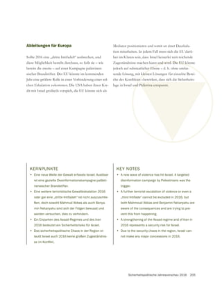Sicherheitspolitische Jahresvorschau 2016 205
Ableitungen für Europa
Sollte 2016 eine „dritte Intifadah“ ausbrechen, und
diese Möglichkeit besteht durchaus, so fußt sie – wie
bereits die zweite – auf einer Kampagne palästinen-
sischer Brandstifter. Der EU könnte im kommenden
Jahr eine größere Rolle in einer Verhinderung einer sol-
chen Eskalation zukommen. Die USA haben ihren Kre-
dit mit Israel großteils verspielt, die EU könnte sich als
Mediator positionieren und somit an einer Deeskala-
tion mitarbeiten. In jedem Fall muss sich die EU darü-
ber im Klaren sein, dass Israel keinerlei weit reichende
Zugeständnisse machen kann und wird. Die EU könnte
jedoch auf substaatlicher Ebene – d. h. ohne umfas-
sende Lösung, mit kleinen Lösungen für einzelne Berei-
lage in Israel und Palästina entspannt.
KERNPUNKTE
• Eine neue Welle der Gewalt erfasste Israel; Auslöser
ist eine gezielte Desinformationskampagne palästi-
nensischer Brandstifter.
• Eine weitere terroristische Gewalteskalation 2016
oder gar eine „dritte Intifadah“ ist nicht auszuschlie-
ßen, doch sowohl Mahmud Abbas als auch Benya-
min Netanyahu sind sich der Folgen bewusst und
werden versuchen, dies zu verhindern.
• Ein Erstarken des Assad-Regimes und des Iran
2016 bedeutet ein Sicherheitsrisiko für Israel.
• Das sicherheitspolitische Chaos in der Region er-
laubt Israel auch 2016 keine großen Zugeständnis-
KEY NOTES
• A new wave of violence has hit Israel. A targeted
disinformation campaign by Palestinians was the
trigger.
• A further terrorist escalation of violence or even a
„third Intifada“ cannot be excluded in 2016, but
both Mahmoud Abbas and Benjamin Netanyahu are
aware of the consequences and are trying to pre-
vent this from happening.
• A strengthening of the Assad-regime and of Iran in
2016 represents a security risk for Israel.
• Due to the security chaos in the region, Israel can-
not make any major concessions in 2016.
 