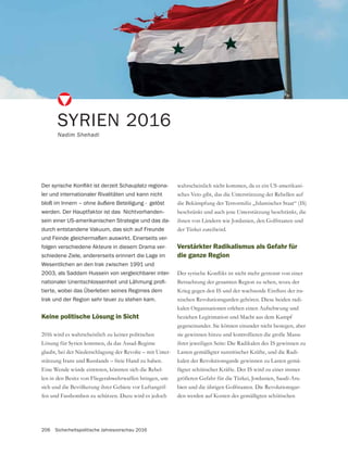206 Sicherheitspolitische Jahresvorschau 2016
Keine politische Lösung in Sicht
2016 wird es wahrscheinlich zu keiner politischen
Lösung für Syrien kommen, da das Assad-Regime
glaubt, bei der Niederschlagung der Revolte – mit Unter-
stützung Irans und Russlands – freie Hand zu haben.
Eine Wende würde eintreten, könnten sich die Rebel-
len in den Besitz von Fliegerabwehrwaffen bringen, um
-
fen und Fassbomben zu schützen. Dazu wird es jedoch
SYRIEN 2016
Nadim Shehadi
-
ler und internationaler Rivalitäten und kann nicht
bloß im Innern – ohne äußere Beteiligung - gelöst
werden. Der Hauptfaktor ist das Nichtvorhanden-
sein einer US-amerikanischen Strategie und das da-
durch entstandene Vakuum, das sich auf Freunde
und Feinde gleichermaßen auswirkt. Einerseits ver-
folgen verschiedene Akteure in diesem Drama ver-
schiedene Ziele, andererseits erinnert die Lage im
Wesentlichen an den Irak zwischen 1991 und
2003, als Saddam Hussein von vergleichbarer inter-
-
tierte, wobei das Überleben seines Regimes dem
Irak und der Region sehr teuer zu stehen kam.
wahrscheinlich nicht kommen, da es ein US-amerikani-
sches Veto gibt, das die Unterstützung der Rebellen auf
die Bekämpfung der Terrormiliz „Islamischer Staat“ (IS)
beschränkt und auch jene Unterstützung beschränkt, die
der Türkei zuteilwird.
Verstärkter Radikalismus als Gefahr für
die ganze Region
Betrachtung der gesamten Region zu sehen, wozu der
-
nischen Revolutionsgarden gehören. Diese beiden radi-
kalen Organisationen erleben einen Aufschwung und
beziehen Legitimation und Macht aus dem Kampf
gegeneinander. Sie können einander nicht besiegen, aber
sie gewinnen hinzu und kontrollieren die große Masse
ihrer jeweiligen Seite: Die Radikalen des IS gewinnen zu
Lasten gemäßigter sunnitischer Kräfte, und die Radi-
kalen der Revolutionsgarde gewinnen zu Lasten gemä-
ßigter schiitischer Kräfte. Der IS wird zu einer immer
-
-
den werden auf Kosten des gemäßigten schiitischen
 