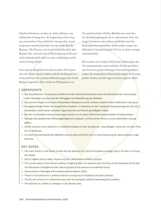 208 Sicherheitspolitische Jahresvorschau 2016
US-amerikanischen Politik, Rebellen nur zum Zwe-
cke der Bekämpfung des IS zu unterstützen. Eine der-
artige Eskalation wäre äußerst gefährlich und ihre
Konsequenzen unabsehbar. Insbesondere wegen der
fehlenden Unterstützung der USA ist sie daher weniger
wahrscheinlich.
Wir werden also im Jahre 2016 kaum Änderungen der
US-amerikanischen und westlichen Politik und daher
eine Fortsetzung der bisherigen Entwicklung erleben,
sodass die humanitären Herausforderungen für Europa
größer werden und die Lage in Syrien ungelöst bleibt.
KERNPUNKTE
•
schen Strategie und das Veto der USA gegen eine Bewaffnung der Rebellen.
• Das syrische Regime und seine Verbündeten Russland und Iran streben weiterhin eine militärische Lösung an.
• Die gegenwärtige Politik der US-geführten Koalition, im Bündnis mit den iranischen Revolutionsgarden den IS zu
bekämpfen, stärkt beide radikalen Organisationen auf Kosten gemäßigter Kräfte.
• Bei den humanitären Herausforderungen werden wir im Jahre 2016 einen exponentiellen Anstieg erleben.
• Solange das bestehende Kräfteungleichgewicht andauert, wird es keinen Anreiz zu einer politischen Lösung
geben.
• Die EU wird sich auch weiterhin in ineffektiver Weise mit den Symptomen beschäftigen, ohne sich mit dem Prob-
lem zu befassen.
• In einem US-amerikanischen Wahljahr wird es wahrscheinlich nicht zu einer Änderung der beschriebenen Lage
kommen.
Oberhand besitzen, werden sie nicht aufhören, eine
ner anzustreben. Eine politische Lösung ohne Assad
ist genauso unwahrscheinlich wie der totale Sieg des
Regime Zeit, und auch der in Wien begonnene Prozess
wird wahrscheinlich nicht zu einer nachhaltigen politi-
schen Lösung führen.
Eine weitere Möglichkeit besteht im Jahre 2016 darin,
seitig auf Seiten der syrischen Rebellen gegen das Assad-
Regime eingreifen. Dies stünde im Widerspruch zur
KEY NOTES
•
the rebels.
• Syria’s regime and its allies, Russia and Iran, still pursue a military solution.
•
mic Revolution strengthens both radical groups at the expense of moderate forces.
• Humanitarian challenges will increase exponentially in 2016.
• There is no incentive for a political solution as long as an imbalance of power persists.
• The EU will continue to ineffectively deal with the symptoms without addressing the problem.
• The situation is unlikely to change in a US election year.
 