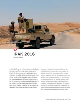 Sicherheitspolitische Jahresvorschau 2016 209
Das massive Eingreifen Russlands auf der Seite des
Assad-Regimes in Syrien hat auch Auswirkungen auf
den Irak. Russland hat gemeinsam mit dem Iran und
Syrien in Bagdad ein Büro für „Intelligencesharing“ ein-
gerichtet. Den irakischen Stimmen, vor allem aus Krei-
sen schiitischer Milizen, die sich eine russische Unter-
stützung im Kampf gegen den IS auch für den Irak
wünschen, setzen die USA im Spätherbst 2015 jedoch
ihrerseits ein verstärktes militärisches Engagement ent-
gegen. Es kommt nach Klagen aus der irakischen Regie-
rung über die Halbherzigkeit der USA, die es bisher
IRAK 2016
Gudrun Harrer
Im Jahr 2015 hat der Irak eine weitere große Stadt,
Ramadi, an die Terrororganisation „Islamischer
Staat“ (IS) verloren, und die angekündigte Rück-
eroberung vom 2014 gefallenen Mosul wurde nicht
einmal versucht. Allerdings gibt es zum Zeitpunkt
der Drucklegung dieser Jahresvorschau Hoffnung
auf ein verstärktes militärisches US-Engagement in
der Zukunft. Den Irak plagen aber auch noch ab-
seits vom IS multiple Probleme, die die Zukunft der
Regierung unter Haider al-Abadi in Frage stellen.
 