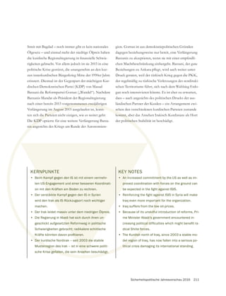 Sicherheitspolitische Jahresvorschau 2016 211
Streit mit Bagdad – noch immer gibt es kein nationales
Ölgesetz – und einmal mehr der niedrige Ölpreis haben
rigkeiten gebracht. Vor allem jedoch ist sie 2015 in eine
politische Krise gestürzt, die unangenehm an den kur-
zen innerkurdischen Bürgerkrieg Mitte der 1990er Jahre
dischen Demokratischen Partei (KDP) von Masud
Barzanis Mandat als Präsident der Regionalregierung
nach einer bereits 2013 vorgenommenen zweijährigen
Verlängerung im August 2015 ausgelaufen ist, konn-
ten sich die Parteien nicht einigen, wie es weiter geht:
Die KDP optierte für eine weitere Verlängerung Barza-
nis angesichts des Kriegs am Rande der Autonomiere-
dagegen beziehungsweise nur bereit, eine Verlängerung
chen Machtbeschränkung einhergeht. Barzani, der gute
Druck geraten, weil der türkisch Krieg gegen die PKK,
der regelmäßig zu türkische Verletzungen des nordiraki-
schen Territoriums führt, sich nach dem Wahlsieg Erdo-
gan noch intensivieren könnte. Es ist eher zu erwarten,
dass – auch angesichts des politischen Drucks der aus-
ländischen Partner der Kurden – ein Arrangement zwi-
schen den verschiedenen kurdischen Parteien zustande
kommt, aber das Ansehen Irakisch-Kurdistans als Hort
der politischen Stabilität ist beschädigt.
rgenommenen zweijährig
m August 2015 ausgelaufen ist, konn-
die Partei
KDP o
nis an
s
kommt,
litische
KERNPUNKTE
• Beim Kampf gegen den IS ist mit einem vermehr-
ten US-Engagement und einer besseren Koordinati-
on mit den Kräften am Boden zu rechnen.
• Der verstärkte Kampf gegen den IS in Syrien
wird den Irak als IS-Rückzugsort noch wichtiger
machen.
• Der Irak leidet massiv unter dem niedrigen Ölpreis.
• Die Regierung in Abadi hat sich durch ihren un-
geschickt aufgesetzten Reformweg in politische
Schwierigkeiten gebracht; radikalere schiitische
• Der kurdische Nordirak – seit 2003 die stabile
Musterregion des Irak – ist in eine schwere politi-
sche Krise gefallen, die sein Ansehen beschädigt.
KEY NOTES
• An increased commitment by the US as well as im-
proved coordination with forces on the ground can
•
Iraq even more important for the organization.
• Iraq suffers from the low oil-prices.
• Because of its unskilful introduction of reforms, Pri-
me Minister Abadi’s government encountered in-
dical Shiite forces.
• The Kurdish north of Iraq, since 2003 a stable mo-
del region of Iraq, has now fallen into a serious po-
litical crisis damaging its international standing.
 