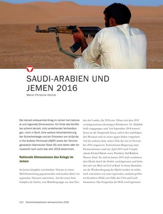 212 Sicherheitspolitische Jahresvorschau 2016
Nationale Dimensionen des Kriegs im
Jemen
Im Jemen kämpfen verschiedene Akteure in einem
Mehrfrontenkrieg gegeneinander und werden dabei von
regionalen Akteuren unterstützt. Auf der einen Seite
kämpfen die Huthis, eine Rebellengruppe aus dem Nor-
SAUDI-ARABIEN UND
JEMEN 2016
Marie-Christine Heinze
Der derzeit andauernde Krieg im Jemen hat nationa-
-
tes scheint derzeit, trotz anstehender Verhandlun-
gen, nicht in Sicht. Eine weitere Verschlechterung
der Sicherheitslage und ein Erstarken von al-Qa’ida
in the Arabian Peninsula (AQAP) sowie der Terroror-
ganisation Islamischer Staat (IS) wird daher aller Vo-
raussicht nach auch das Jahr 2016 bestimmen.
den des Landes, die 2014 eine Allianz mit dem 2012
zurückgetretenen ehemaligen Präsidenten Ali Abdallah
Salih eingegangen sind. Seit September 2014 kontrol-
lieren sie die Hauptstadt Sanaa, und in den nachfolgen-
den Monaten sind sie weiter gegen Süden vorgerückt.
Auf der anderen Seite stehen Teile der erst im Novem-
ber 2014 eingesetzte Technokraten-Regierung unter
Premierminister (und seit April 2015 auch Vizeprä-
sident) Khaled Bahah sowie Präsident Abd Rabbuh
Mansur Hadi. Sie sind im Januar 2015 nach zunehmen-
-
den sich seit März im Exil in Riad. In ihrem Bemühen
um die Wiedererlangung der Macht werden sie militä-
risch unterstützt von einer regionalen, saudisch geführ-
-
 