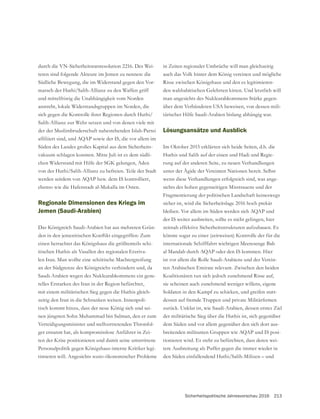 Sicherheitspolitische Jahresvorschau 2016 213
durch die VN-Sicherheitsratsresolution 2216. Des Wei-
teren sind folgende Akteure im Jemen zu nennen: die
Südliche Bewegung, die im Widerstand gegen den Vor-
marsch der Huthi/Salih-Allianz zu den Waffen griff
und mittelfristig die Unabhängigkeit vom Norden
anstrebt, lokale Widerstandsgruppen im Norden, die
sich gegen die Kontrolle ihrer Regionen durch Huthi/
Salih-Allianz zur Wehr setzen und von denen viele mit
der der Muslimbruderschaft nahestehenden Islah-Partei
Süden des Landes großes Kapital aus dem Sicherheits-
vakuum schlagen konnten. Mitte Juli ist es dem südli-
von der Huthi/Salih-Allianz zu befreien. Teile der Stadt
werden seitdem von AQAP bzw. dem IS kontrolliert,
ebenso wie die Hafenstadt al-Mukalla im Osten.
Regionale Dimensionen des Kriegs im
Jemen (Saudi-Arabien)
-
einen betrachtet das Königshaus die größtenteils schi-
itischen Huthis als Vasallen des regionalen Erzriva-
len Iran. Man wollte eine schiitische Machtergreifung
an der Südgrenze des Königreichs verhindern und, da
Saudi-Arabien wegen des Nuklearabkommens ein gene-
relles Erstarken des Iran in der Region befürchtet,
mit einem militärischen Sieg gegen die Huthis gleich-
zeitig den Iran in die Schranken weisen. Innenpoli-
tisch kommt hinzu, dass der neue König sich und sei-
nen jüngsten Sohn Muhammad bin Salman, den er zum
Verteidigungsminister und stellvertretenden Thronfol-
ger ernannt hat, als kompromisslose Anführer in Zei-
ten der Krise positionieren und damit seine umstrittene
Personalpolitik gegen Königshaus-interne Kritiker legi-
timieren will. Angesichts sozio-ökonomischer Probleme
in Zeiten regionaler Umbrüche will man gleichzeitig
auch das Volk hinter dem König vereinen und mögliche
Risse zwischen Königshaus und den es legitimieren-
man angesichts des Nuklearabkommens Stärke gegen-
über dem Verbündeten USA beweisen, von dessen mili-
tärischer Hilfe Saudi-Arabien bislang abhängig war.
Lösungsansätze und Ausblick
Im Oktober 2015 erklärten sich beide Seiten, d.h. die
Huthis und Salih auf der einen und Hadi und Regie-
rung auf der anderen Seite, zu neuen Verhandlungen
unter der Ägide der Vereinten Nationen bereit. Selbst
wenn diese Verhandlungen erfolgreich sind, was ange-
sichts des hohen gegenseitigen Misstrauens und der
Fragmentierung der politischen Landschaft keineswegs
sicher ist, wird die Sicherheitslage 2016 hoch prekär
bleiben. Vor allem im Süden werden sich AQAP und
der IS weiter ausbreiten, sollte es nicht gelingen, hier
zeitnah effektive Sicherheitsstrukturen aufzubauen. Es
könnte sogar zu einer (zeitweisen) Kontrolle der für die
internationale Schifffahrt wichtigen Meeresenge Bab
al Mandab durch AQAP oder den IS kommen. Hier
ist vor allem die Rolle Saudi-Arabiens und der Verein-
ten Arabischen Emirate relevant. Zwischen den beiden
Koalitionären tun sich jedoch zunehmend Risse auf,
sie scheinen auch zunehmend weniger willens, eigene
Soldaten in den Kampf zu schicken, und greifen statt-
zurück. Unklar ist, wie Saudi-Arabien, dessen erstes Ziel
der militärische Sieg über die Huthis ist, sich gegenüber
dem Süden und vor allem gegenüber den sich dort aus-
-
tionieren wird. Es steht zu befürchten, dass deren wei-
tere Ausbreitung als Puffer gegen die immer wieder in
den Süden einfallendend Huthi/Salih-Milizen – und
 