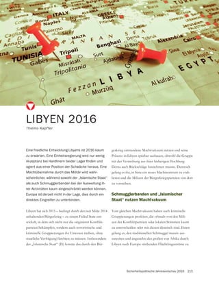 Sicherheitspolitische Jahresvorschau 2016 215
LIBYEN 2016
Thiemo Kapffer
Eine friedliche Entwicklung Libyens ist 2016 kaum
zu erwarten. Eine Einheitsregierung wird nur wenig
agiert aus einer Position der Schwäche heraus. Eine
Machtübernahme durch das Militär wird wahr-
scheinlicher, während sowohl der „Islamische Staat“
als auch Schmugglerbanden bei der Ausweitung ih-
rer Aktivitäten kaum eingeschränkt werden können.
Europa ist derzeit nicht in der Lage, dies durch ein
direktes Eingreifen zu unterbinden.
Libyen hat sich 2015 – bedingt durch den seit Mitte 2014
anhaltenden Bürgerkrieg – zu einem Failed State ent-
-
parteien bekämpfen, sondern auch terroristische und
staatliche Verfolgung fürchten zu müssen. Insbesondere
der „Islamische Staat“ (IS) konnte das durch den Bür-
gerkrieg entstandene Machtvakuum nutzen und seine
mit der Vertreibung aus ihrer bisherigen Hochburg
Derna auch Rückschläge hinnehmen musste. Dennoch
gelang es ihr, in Sirte ein neues Machtzentrum zu etab-
lieren und die Milizen der Bürgerkriegsparteien von dort
zu vertreiben.
Schmugglerbanden und „Islamischer
Staat“ nutzen Machtvakuum
Vom gleichen Machtvakuum haben auch kriminelle
-
zu unterscheiden oder mit diesen identisch sind. Ihnen
gelang es, den traditionellen Schmuggel massiv aus-
zuweiten und angesichts der großen von Afrika durch
Libyen nach Europa strebenden Flüchtlingsströme zu
 