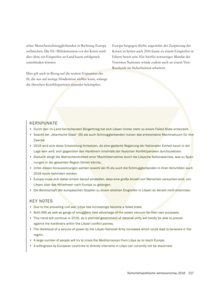 Sicherheitspolitische Jahresvorschau 2016 217
scher Menschenschmugglerbanden in Richtung Europa
aufbrechen. Die EU-Militärmission vor der Küste wird
dies ohne ein Eingreifen an Land kaum erfolgreich
unterbinden können.
Dies gilt auch in Bezug auf die weitere Expansion des
IS, die nur auf wenige Hindernisse treffen kann, solange
Europa hingegen dürfte angesichts der Zuspitzung der
Krisen in Syrien auch 2016 kaum zu einem Eingreifen in
Libyen bereit sein. Ein hierfür notweniges Mandat der
Vereinten Nationen würde zudem auch an einem Veto
Russlands im Sicherheitsrat scheitern.
KERNPUNKTE
• Durch den im Land herrschenden Bürgerkrieg hat sich Libyen immer mehr zu einem Failed State entwickelt.
• Sowohl der „Islamische Staat“ (IS) als auch Schmugglerbanden nutzen das entstandene Machtvakuum für ihre
Zwecke.
• 2016 wird sich diese Entwicklung fortsetzen, da eine geplante Regierung der Nationalen Einheit kaum in der
• Dadurch steigt die Wahrscheinlichkeit einer Machtübernahme durch die Libysche Nationalarmee, was zu Span-
nungen in der gesamten Region führen könnte.
• Unter diesen Voraussetzungen werden sowohl der IS als auch die Schmugglerbanden in ihren Aktivitäten auch
2016 kaum behindert werden.
• Europa muss sich daher erneut darauf einstellen, dass eine große Anzahl von Menschen versuchen wird, von
Libyen über das Mittelmeer nach Europa zu gelangen.
• Die Bereitschaft der europäischen Staaten zu einem direkten Eingreifen in Libyen ist derzeit nicht erkennbar.
KEY NOTES
• Due to the prevailing civil war, Libya has increasingly become a failed state.
• Both ISIS as well as gangs of smugglers take advantage of the power vacuum for their own purposes.
• This trend will continue in 2016, as a planned government of national unity will hardly be able to prevail
• The likelihood of a seizure of power by the Libyan National Army increases which could lead to tensions in the
region.
• A large number of people will try to cross the Mediterranean from Libya as to reach Europe.
• A willingness by European countries to directly intervene in Libya can currently not be discerned.
 