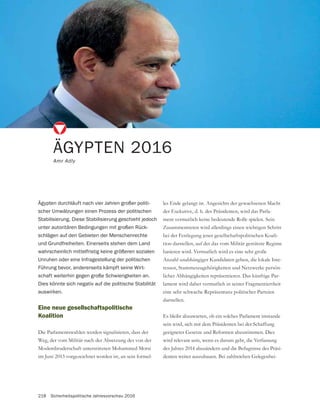 218 Sicherheitspolitische Jahresvorschau 2016
Eine neue gesellschaftspolitische
Koalition
Die Parlamentswahlen werden signalisieren, dass der
Weg, der vom Militär nach der Absetzung des von der
Moslembruderschaft unterstützten Mohammed Morsi
im Juni 2013 vorgezeichnet worden ist, an sein formel-
ÄGYPTEN 2016
Amr Adly
Ägypten durchläuft nach vier Jahren großer politi-
scher Umwälzungen einen Prozess der politischen
Stabilisierung. Diese Stabilisierung geschieht jedoch
unter autoritären Bedingungen mit großen Rück-
schlägen auf den Gebieten der Menschenrechte
und Grundfreiheiten. Einerseits stehen dem Land
wahrscheinlich mittelfristig keine größeren sozialen
Unruhen oder eine Infragestellung der politischen
Führung bevor, andererseits kämpft seine Wirt-
schaft weiterhin gegen große Schwierigkeiten an.
Dies könnte sich negativ auf die politische Stabilität
auswirken.
les Ende gelangt ist. Angesichts der gewachsenen Macht
der Exekutive, d. h. des Präsidenten, wird das Parla-
ment vermutlich keine bedeutende Rolle spielen. Sein
Zusammentreten wird allerdings einen wichtigen Schritt
bei der Festlegung jener gesellschaftspolitischen Koali-
tion darstellen, auf der das vom Militär gestützte Regime
basieren wird. Vermutlich wird es eine sehr große
Anzahl unabhängiger Kandidaten geben, die lokale Inte-
ressen, Stammeszugehörigkeiten und Netzwerke persön-
licher Abhängigkeiten repräsentieren. Das künftige Par-
lament wird daher vermutlich in seiner Fragmentiertheit
eine sehr schwache Repräsentanz politischer Parteien
darstellen.
Es bleibt abzuwarten, ob ein solches Parlament imstande
sein wird, sich mit dem Präsidenten bei der Schaffung
wird relevant sein, wenn es darum geht, die Verfassung
des Jahres 2014 abzuändern und die Befugnisse des Präsi-
-
 