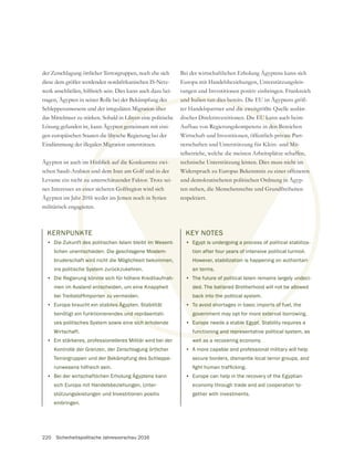 220 Sicherheitspolitische Jahresvorschau 2016
der Zerschlagung örtlicher Terrorgruppen, noch ehe sich
diese dem größer werdenden nordafrikanischen IS-Netz-
werk anschließen, hilfreich sein. Dies kann auch dazu bei-
tragen, Ägypten in seiner Rolle bei der Bekämpfung des
Schlepperunwesens und der irregulären Migration über
das Mittelmeer zu stärken. Sobald in Libyen eine politische
Lösung gefunden ist, kann Ägypten gemeinsam mit eini-
gen europäischen Staaten die libysche Regierung bei der
Eindämmung der illegalen Migration unterstützen.
Ägypten ist auch im Hinblick auf die Konkurrenz zwi-
Levante ein nicht zu unterschätzender Faktor. Trotz sei-
Ägypten im Jahr 2016 weder im Jemen noch in Syrien
militärisch engagieren.
Bei der wirtschaftlichen Erholung Ägyptens kann sich
Europa mit Handelsbeziehungen, Unterstützungsleis-
tungen und Investitionen positiv einbringen. Frankreich
und Italien tun dies bereits. Die EU ist Ägyptens größ-
ter Handelspartner und die zweitgrößte Quelle auslän-
discher Direktinvestitionen. Die EU kann auch beim
Aufbau von Regierungskompetenz in den Bereichen
Wirtschaft und Investitionen, öffentlich-private Part-
nerschaften und Unterstützung für Klein- und Mit-
telbetriebe, welche die meisten Arbeitsplätze schaffen,
technische Unterstützung leisten. Dies muss nicht im
Widerspruch zu Europas Bekenntnis zu einer offeneren
und demokratischeren politischen Ordnung in Ägyp-
respektiert.
KERNPUNKTE
• Die Zukunft des politischen Islam bleibt im Wesent-
lichen unentschieden. Die geschlagene Moslem-
bruderschaft wird nicht die Möglichkeit bekommen,
ins politische System zurückzukehren.
• Die Regierung könnte sich für höhere Kreditaufnah-
men im Ausland entscheiden, um eine Knappheit
• Europa braucht ein stabiles Ägypten. Stabilität
benötigt ein funktionierendes und repräsentati-
ves politisches System sowie eine sich erholende
Wirtschaft.
• Ein stärkeres, professionelleres Militär wird bei der
Kontrolle der Grenzen, der Zerschlagung örtlicher
Terrorgruppen und der Bekämpfung des Schleppe-
runwesens hilfreich sein.
• Bei der wirtschaftlichen Erholung Ägyptens kann
sich Europa mit Handelsbeziehungen, Unter-
stützungsleistungen und Investitionen positiv
einbringen.
KEY NOTES
• Egypt is undergoing a process of political stabiliza-
tion after four years of intensive political turmoil.
However, stabilization is happening on authoritari-
an terms.
• The future of political Islam remains largely undeci-
ded. The battered Brotherhood will not be allowed
back into the political system.
• To avoid shortages in basic imports of fuel, the
government may opt for more external borrowing.
• Europe needs a stable Egypt. Stability requires a
functioning and representative political system, as
well as a recovering economy.
• A more capable and professional military will help
secure borders, dismantle local terror groups, and
• Europe can help in the recovery of the Egyptian
economy through trade and aid cooperation to-
gether with investments.
 