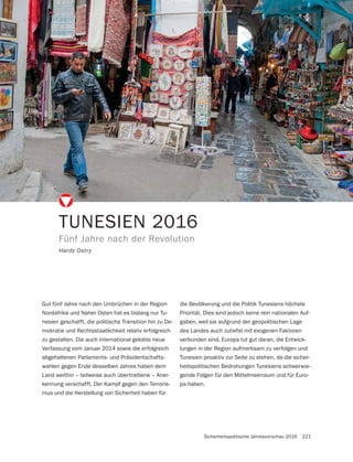 Sicherheitspolitische Jahresvorschau 2016 221
TUNESIEN 2016
Fünf Jahre nach der Revolution
Hardy Ostry
Gut fünf Jahre nach den Umbrüchen in der Region
Nordafrika und Naher Osten hat es bislang nur Tu-
nesien geschafft, die politische Transition hin zu De-
mokratie und Rechtsstaatlichkeit relativ erfolgreich
zu gestalten. Die auch international gelobte neue
Verfassung vom Januar 2014 sowie die erfolgreich
abgehaltenen Parlaments- und Präsidentschafts-
wahlen gegen Ende desselben Jahres haben dem
Land weithin – teilweise auch übertriebene – Aner-
kennung verschafft. Der Kampf gegen den Terroris-
mus und die Herstellung von Sicherheit haben für
die Bevölkerung und die Politik Tunesiens höchste
Priorität. Dies sind jedoch keine rein nationalen Auf-
gaben, weil sie aufgrund der geopolitischen Lage
des Landes auch zutiefst mit exogenen Faktoren
verbunden sind. Europa tut gut daran, die Entwick-
lungen in der Region aufmerksam zu verfolgen und
Tunesien proaktiv zur Seite zu stehen, da die sicher-
heitspolitischen Bedrohungen Tunesiens schwerwie-
gende Folgen für den Mittelmeerraum und für Euro-
pa haben.
 