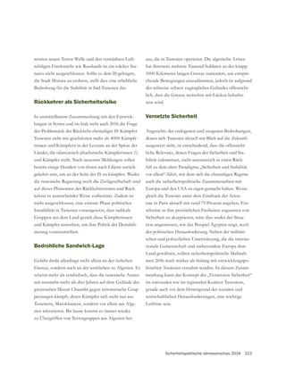 Sicherheitspolitische Jahresvorschau 2016 223
setzten neuen Terror-Welle und den verstärkten Luft-
schlägen Frankreichs wie Russlands ist ein solches Sze-
nario nicht ausgeschlossen. Sollte es dem IS gelingen,
die Stadt Misrata zu erobern, stellt dies eine erhebliche
Bedrohung für die Stabilität in Süd-Tunesien dar.
Rückkehrer als Sicherheitsrisiko
In unmittelbarem Zusammenhang mit den Entwick-
lungen in Syrien und im Irak steht auch 2016 die Frage
der Problematik der Rückkehr ehemaliger IS-Kämpfer.
Tunesien steht mit geschätzten mehr als 4000 Kämpfe-
rinnen und Kämpfern in der Levante an der Spitze der
Länder, die islamistisch-jihadistische Kämpferinnen (!)
und Kämpfer stellt. Nach neuesten Meldungen sollen
bereits einige Hundert von ihnen nach Libyen zurück-
gekehrt sein, um an der Seite des IS zu kämpfen. Weder
die tunesische Regierung noch die Zivilgesellschaft sind
auf dieses Phänomen der Rückkehrerinnen und Rück-
kehrer in ausreichender Weise vorbereitet. Zudem ist
nicht ausgeschlossen, eine erneute Phase politischer
Instabilität in Tunesien vorausgesetzt, dass radikale
und Kämpfer anwerben, um ihre Politik der Destabili-
sierung voranzutreiben.
Bedrohliche Sandwich-Lage
scheint mehr als symbolisch, dass die tunesische Armee
-
pierungen kämpft, deren Kämpfer sich nicht nur aus
Tunesiern, Marokkanern, sondern vor allem aus Alge-
rien rekrutieren. Bis heute kommt es immer wieder
zu Übergriffen von Terrorgruppen aus Algerien her-
aus, die in Tunesien operieren. Die algerische Armee
hat ihrerseits mehrere Tausend Soldaten an der knapp
-
chende Bewegungen einzudämmen, jedoch ist aufgrund
-
sein wird.
Vernetzte Sicherheit
Angesichts der endogenen und exogenen Bedrohungen,
denen sich Tunesien aktuell mit Blick auf die Zukunft
ausgesetzt sieht, ist entscheidend, dass die offensicht-
liche Relevanz, denen Fragen der Sicherheit und Sta-
bilität zukommen, nicht automatisch in einen Rück-
fall zu dem alten Paradigma „Sicherheit und Stabilität
vor allem“ führt, mit dem sich die ehemaligen Regime
auch die sicherheitspolitische Zusammenarbeit mit
Europa und den USA zu eigen gemacht haben. Wenn-
gleich die Tunesier unter dem Eindruck der Atten-
tate in Paris aktuell mit rund 75 Prozent angeben, Ein-
schnitte in ihre persönlichen Freiheiten zugunsten von
Sicherheit zu akzeptieren, wäre dies weder der Situa-
tion angemessen, wie das Beispiel Ägypten zeigt, noch
der politischen Herausforderung. Neben der militäri-
schen und polizeilichen Unterstützung, die die interna-
Land gewähren, sollten sicherheitspolitische Maßnah-
men 2016 noch stärker als bislang mit entwicklungspo-
litischen Ansätzen verzahnt werden. In diesem Zusam-
menhang kann das Konzept der „Vernetzten Sicherheit“
im nationalen wie im regionalen Kontext Tunesiens,
gerade auch vor dem Hintergrund der sozialen und
wirtschaftlichen Herausforderungen, eine wichtige
Leitlinie sein.
 