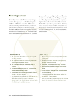 224 Sicherheitspolitische Jahresvorschau 2016
Mit zwei Augen schauen
Verständlicherweise ist die Aufmerksamkeit Europas
vor dem Hintergrund der aktuellen Flüchtlingskrise
mit Syrien und dem Irak sowie dem IS-Terrorismus
schwerpunktmäßig auf den Mashrek und die Levante
gerichtet. Die derzeit von den Flüchtlingen präfe-
rierte Balkan-Route kann bei zunehmender Erschwer-
nis insbesondere von Menschen aus Subsahara-Afrika
durch die Sahara-Sahel-Mittelmeerroute als Alternative
räfe
mender Ers
en aus S
Mittelm
KERNPUNKTE
• Die sogenannte „Ausnahme Tunesien“ wird nicht
von allen geschätzt.
• Die Dysfunktionalität des tunesischen Sicherheits-
apparates muss behoben werden.
• Die Ausbreitung des IS ist eine reelle Gefahr für
Tunesien.
• Rückkehrende Kämpferinnen und Kämpfer des IS
sind ein unkalkulierbares Risiko.
• Tunesiens Sicherheitsvorsorge muss auch Algerien
stärker in den Blick nehmen.
• Ein Konzept vernetzter Sicherheit muss das alte Pa-
radigma der „Versicherheitlichung“ ablösen.
• Europa muss in der Flüchtlingskrise auch das westli-
che Mittelmeer in den Blick nehmen.
genutzt werden, um von Algerien, aber auch Tunesien
sowie insbesondere Libyen aus den Weg nach Europa
zu suchen. Angesichts dieser nicht fernab liegenden
Option sollte die EU nicht nur ihre Maßnahmen mit
erneut proaktiv evaluieren, sondern insbesondere ihre
Möglichkeiten gegen verstärkt einsetzende und unkon-
trollierte Migrationsströme mit den betroffenen Staa-
ten diskutieren.
KEY NOTES
• The so-called Tunisian exception is not appreciated
by everyone.
• The dysfunctionalism within the Tunisian security
structure must be corrected.
• The spread of ISIS poses a real threat to Tunisia.
• Returning ISIS combatants present an incalculab-
le risk.
• Tunisia‘s security measures must also take greater
account of Algeria.
• A concept of networked security must replace the
old paradigm of securitization.
• When considering the refugee crisis Europe also has
to take into account the Western Mediterranean.
 