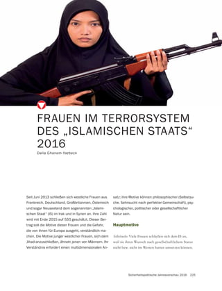 Sicherheitspolitische Jahresvorschau 2016 225
Hauptmotive
Viele Frauen schließen sich dem IS an,
weil sie ihren Wunsch nach gesellschaftlichem Status
nicht bzw. nicht im Westen hatten umsetzen können.
FRAUEN IM TERRORSYSTEM
DES „ISLAMISCHEN STAATS“
2016
Dalia Ghanem-Yazbeck
Seit Juni 2013 schließen sich westliche Frauen aus
Frankreich, Deutschland, Großbritannien, Österreich
und sogar Neuseeland dem sogenannten „Islami-
schen Staat“ (IS) im Irak und in Syrien an. Ihre Zahl
wird mit Ende 2015 auf 550 geschätzt. Dieser Bei-
trag soll die Motive dieser Frauen und die Gefahr,
die von ihnen für Europa ausgeht, verständlich ma-
chen. Die Motive junger westlicher Frauen, sich dem
Jihad anzuschließen, ähneln jenen von Männern. Ihr
Verständnis erfordert einen multidimensionalen An-
satz: ihre Motive können philosophischer (Selbstsu-
che, Sehnsucht nach perfekter Gemeinschaft), psy-
chologischer, politischer oder gesellschaftlicher
Natur sein.
 