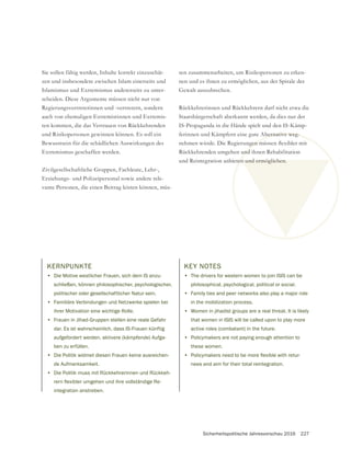 Sicherheitspolitische Jahresvorschau 2016 227
Sie sollen fähig werden, Inhalte korrekt einzuschät-
zen und insbesondere zwischen Islam einerseits und
Islamismus und Extremismus andererseits zu unter-
scheiden. Diese Argumente müssen nicht nur von
Regierungsvertreterinnen und -vertretern, sondern
auch von ehemaligen Extremistinnen und Extremis-
ten kommen, die das Vertrauen von Rückkehrenden
und Risikopersonen gewinnen können. Es soll ein
Bewusstsein für die schädlichen Auswirkungen des
Extremismus geschaffen werden.
Erziehungs- und Polizeipersonal sowie andere rele-
vante Personen, die einen Beitrag leisten können, müs-
sen zusammenarbeiten, um Risikopersonen zu erken-
nen und es ihnen zu ermöglichen, aus der Spirale der
Rückkehrerinnen und Rückkehrern darf nicht etwa die
Staatsbürgerschaft aberkannt werden, da dies nur der
IS-Propaganda in die Hände spielt und den IS-Kämp-
ferinnen und Kämpfern eine gute Alternative weg-
Rückkehrenden umgehen und ihnen Rehabilitation
und Reintegration anbieten und ermöglichen.
KERNPUNKTE
• Die Motive westlicher Frauen, sich dem IS anzu-
schließen, können philosophischer, psychologischer,
politischer oder gesellschaftlicher Natur sein.
• Familiäre Verbindungen und Netzwerke spielen bei
ihrer Motivation eine wichtige Rolle.
• Frauen in Jihad-Gruppen stellen eine reale Gefahr
dar. Es ist wahrscheinlich, dass IS-Frauen künftig
aufgefordert werden, aktivere (kämpfende) Aufga-
ben zu erfüllen.
• Die Politik widmet diesen Frauen keine ausreichen-
de Aufmerksamkeit.
• Die Politik muss mit Rückkehrerinnen und Rückkeh-
integration anstreben.
KEY NOTES
• The drivers for western women to join ISIS can be
philosophical, psychological, political or social.
• Family ties and peer networks also play a major role
in the mobilization process.
• Women in jihadist groups are a real threat. It is likely
that women in ISIS will be called upon to play more
active roles (combatant) in the future.
• Policymakers are not paying enough attention to
these women.
•
nees and aim for their total reintegration.
 