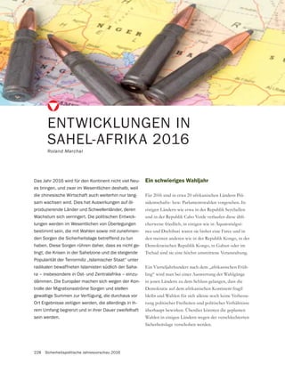 228 Sicherheitspolitische Jahresvorschau 2016
Ein schwieriges Wahljahr
Für 2016 sind in etwa 20 afrikanischen Ländern Prä-
sidentschafts- bzw. Parlamentswahlen vorgesehen. In
einigen Ländern wie etwa in der Republik Seychellen
und in der Republik Cabo Verde verlaufen diese übli-
cherweise friedlich, in einigen wie in Äquatorialgui-
nea und Dschibuti waren sie bisher eine Farce und in
den meisten anderen wie in der Republik Kongo, in der
Tschad sind sie eine höchst umstrittene Veranstaltung.
Ein Vierteljahrhundert nach dem „afrikanischen Früh-
ling“ wird man bei einer Auswertung der Wahlgänge
in jenen Ländern zu dem Schluss gelangen, dass die
Demokratie auf dem afrikanischen Kontinent fragil
bleibt und Wahlen für sich alleine noch keine Verbesse-
rung politischer Freiheiten und politischer Verhältnisse
überhaupt bewirken. Überdies könnten die geplanten
Wahlen in einigen Ländern wegen der verschlechterten
Sicherheitslage verschoben werden.
ENTWICKLUNGEN IN
SAHEL-AFRIKA 2016
Roland Marchal
Das Jahr 2016 wird für den Kontinent nicht viel Neu-
es bringen, und zwar im Wesentlichen deshalb, weil
die chinesische Wirtschaft auch weiterhin nur lang-
sam wachsen wird. Dies hat Auswirkungen auf öl-
produzierende Länder und Schwellenländer, deren
Wachstum sich verringert. Die politischen Entwick-
lungen werden im Wesentlichen von Überlegungen
bestimmt sein, die mit Wahlen sowie mit zunehmen-
den Sorgen die Sicherheitslage betreffend zu tun
haben. Diese Sorgen rühren daher, dass es nicht ge-
lingt, die Krisen in der Sahelzone und die steigende
Popularität der Terrormiliz „Islamischer Staat“ unter
radikalen bewaffneten Islamisten südlich der Saha-
ra – insbesondere in Ost- und Zentralafrika – einzu-
dämmen. Die Europäer machen sich wegen der Kon-
trolle der Migrationsströme Sorgen und stellen
gewaltige Summen zur Verfügung, die durchaus vor
Ort Ergebnisse zeitigen werden, die allerdings in ih-
rem Umfang begrenzt und in ihrer Dauer zweifelhaft
sein werden.
 
